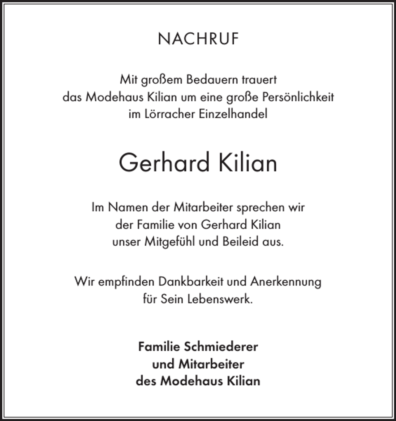 <p>NACHRUF<br />Mit großem Bedauern trauert<br />das Modehaus Kilian um eine große Persönlichkeit<br />im Lörracher Einzelhandel</p><p>Gerhard Kilian<br />Im Namen der Mitarbeiter sprechen wir<br />der Familie von Gerhard Kilian<br />unser Mitgefühl und Beileid aus.<br />Wir empfinden Dankbarkeit und Anerkennung<br />für Sein Lebenswerk.<br />Familie Schmiederer<br />und Mitarbeiter<br />des Modehaus Kilian</p>