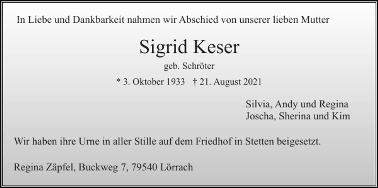<p>In Liebe und Dankbarkeit nahmen wir Abschied von unserer lieben Mutter</p><p>Sigrid Keser<br />geb. Schröter<br />* 3. Oktober 1933 † 21. August 2021</p><p>Silvia, Andy und Regina<br />Joscha, Sherina und Kim<br />Wir haben ihre Urne in aller Stille auf dem Friedhof in Stetten beigesetzt.<br />Regina Zäpfel, Buckweg 7, 79540 Lörrach</p>