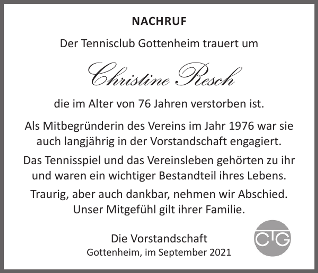 <p>NACHRUF<br />Der Tennisclub Gottenheim trauert um</p><p>Christine Resch<br />die im Alter von 76 Jahren verstorben ist.<br />Als Mitbegründerin des Vereins im Jahr 1976 war sie<br />auch langjährig in der Vorstandschaft engagiert.<br />Das Tennisspiel und das Vereinsleben gehörten zu ihr<br />und waren ein wichtiger Bestandteil ihres Lebens.<br />Traurig, aber auch dankbar, nehmen wir Abschied.<br />Unser Mitgefühl gilt ihrer Familie.<br />Die Vorstandschaft</p><p>Gottenheim, im September 2021</p>