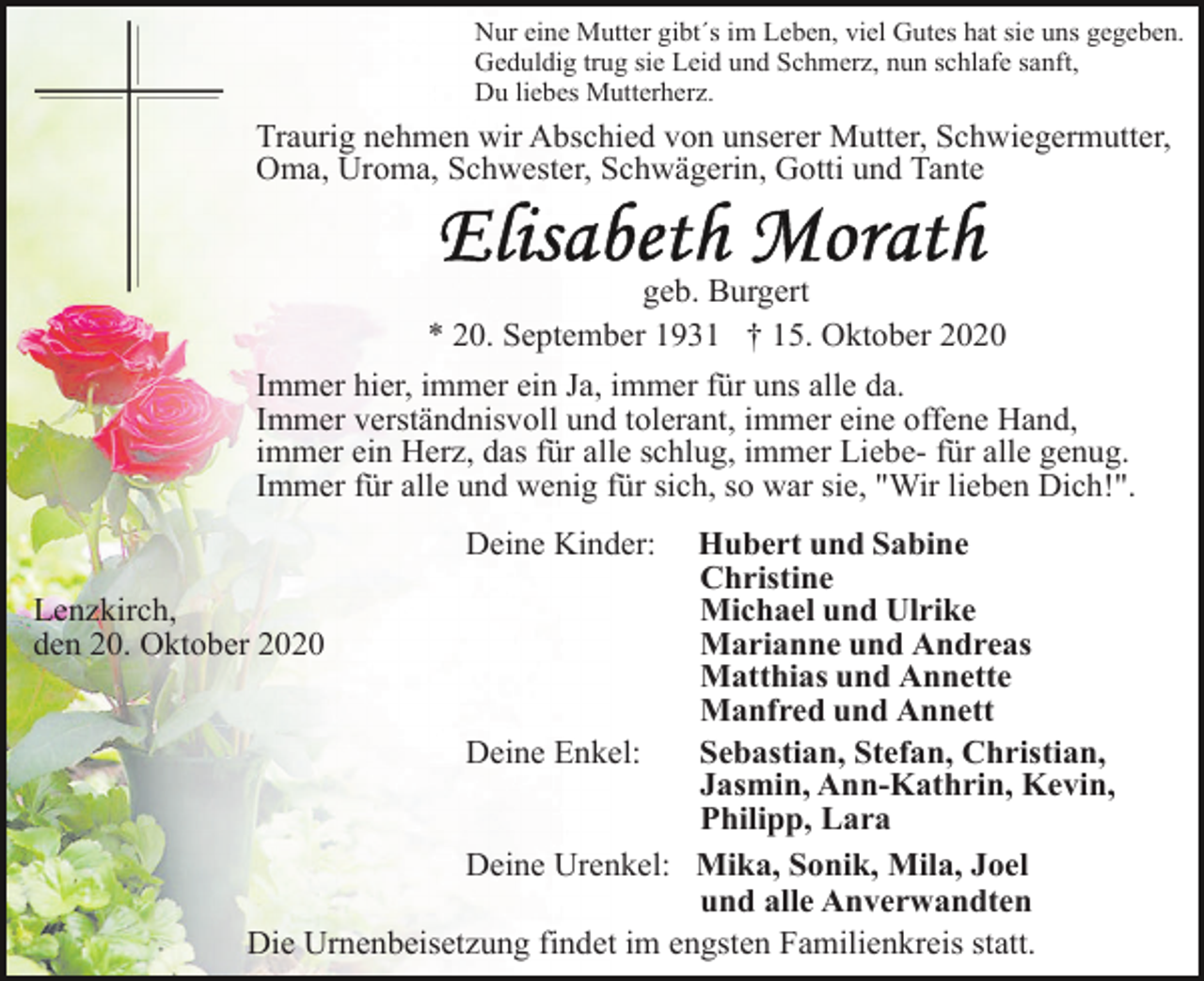 <p>Nur eine Mutter gibt´s im Leben, viel Gutes hat sie uns gegeben.<br />Geduldig trug sie Leid und Schmerz, nun schlafe sanft,<br />Du liebes Mutterherz.</p><p>Traurig nehmen wir Abschied von unserer Mutter, Schwiegermutter,<br />Oma, Uroma, Schwester, Schwägerin, Gotti und Tante</p><p>geb. Burgert<br />* 20. September 1931 † 15. Oktober 2020<br />Immer hier, immer ein Ja, immer für uns alle da.<br />Immer verständnisvoll und tolerant, immer eine offene Hand,<br />immer ein Herz, das für alle schlug, immer Liebe- für alle genug.<br />Immer für alle und wenig für sich, so war sie, "Wir lieben Dich!".<br />Deine Kinder:</p><p>Hubert und Sabine<br />Christine<br />Lenzkirch,<br />Michael und Ulrike<br />den 20. Oktober 2020<br />Marianne und Andreas<br />Matthias und Annette<br />Manfred und Annett<br />Deine Enkel:<br />Sebastian, Stefan, Christian,<br />Jasmin, Ann-Kathrin, Kevin,<br />Philipp, Lara<br />Deine Urenkel: Mika, Sonik, Mila, Joel<br />und alle Anverwandten<br />Die Urnenbeisetzung findet im engsten Familienkreis statt.</p>