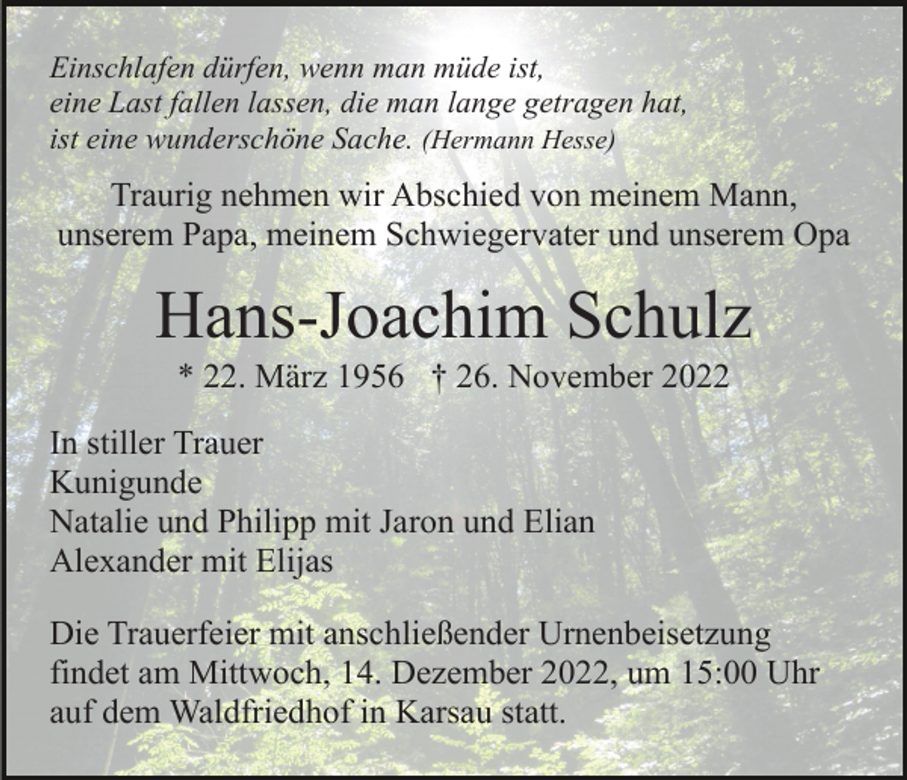 <p>Einschlafen dürfen, wenn man müde ist,<br />eine Last fallen lassen, die man lange getragen hat,<br />ist eine wunderschöne Sache. (Hermann Hesse)</p><p>Traurig nehmen wir Abschied von meinem Mann,<br />unserem Papa, meinem Schwiegervater und unserem Opa</p><p>Hans-Joachim Schulz<br />* 22. März 1956 † 26. November 2022<br />In stiller Trauer<br />Kunigunde<br />Natalie und Philipp mit Jaron und Elian<br />Alexander mit Elijas<br />Die Trauerfeier mit anschließender Urnenbeisetzung<br />findet am Mittwoch, 14. Dezember 2022, um 15:00 Uhr<br />auf dem Waldfriedhof in Karsau statt.</p>