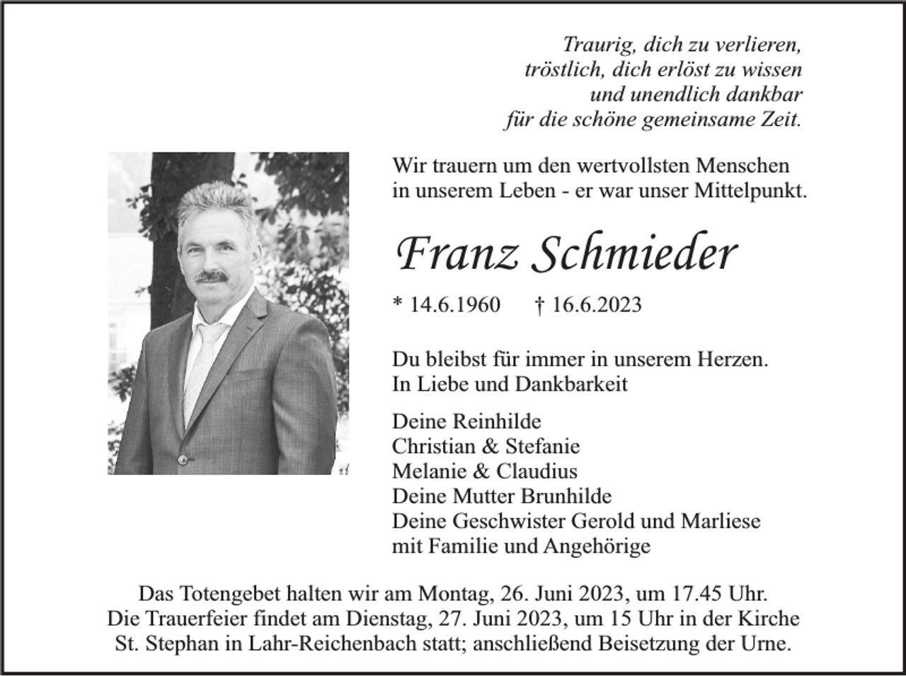 <p>Traurig, dich zu verlieren,<br />tröstlich, dich erlöst zu wissen<br />und unendlich dankbar<br />für die schöne gemeinsame Zeit.<br />Wir trauern um den wertvollsten Menschen<br />in unserem Leben - er war unser Mittelpunkt.</p><p>Franz Schmieder<br />* 14.6.1960</p><p>† 16.6.2023</p><p>Du bleibst für immer in unserem Herzen.<br />In Liebe und Dankbarkeit<br />Deine Reinhilde<br />Christian &amp; Stefanie<br />Melanie &amp; Claudius<br />Deine Mutter Brunhilde<br />Deine Geschwister Gerold und Marliese<br />mit Familie und Angehörige<br />Das Totengebet halten wir am Montag, 26. Juni 2023, um 17.45 Uhr.<br />Die Trauerfeier findet am Dienstag, 27. Juni 2023, um 15 Uhr in der Kirche<br />St. Stephan in Lahr-Reichenbach statt; anschließend Beisetzung der Urne.</p>