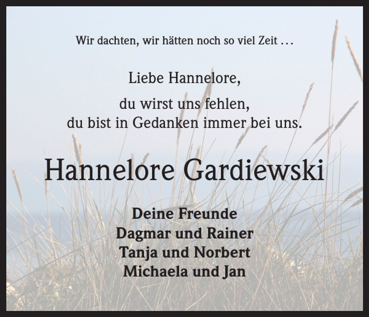 <p>Wir dachten, wir hätten noch so viel Zeit . . .</p><p>Liebe Hannelore,<br />du wirst uns fehlen,<br />du bist in Gedanken immer bei uns.</p><p>Hannelore Gardiewski<br />Deine Freunde<br />Dagmar und Rainer<br />Tanja und Norbert<br />Michaela und Jan</p>