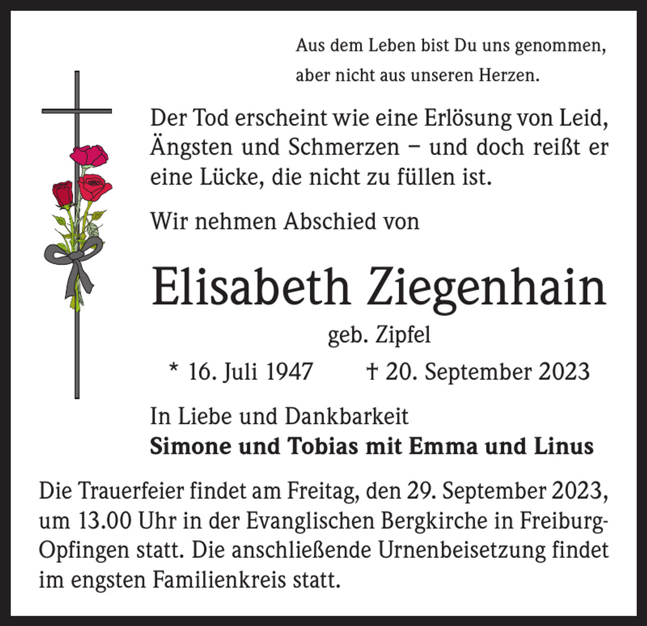 <p>Aus dem Leben bist Du uns genommen,<br />aber nicht aus unseren Herzen.</p><p>Der Tod erscheint wie eine Erlösung von Leid,<br />Ängsten und Schmerzen – und doch reißt er<br />eine Lücke, die nicht zu füllen ist.<br />Wir nehmen Abschied von</p><p>Elisabeth Ziegenhain<br />geb. Zipfel<br />* 16. Juli 1947 † 20. September 2023<br />In Liebe und Dankbarkeit<br />Simone und Tobias mit Emma und Linus<br />Die Trauerfeier findet am Freitag, den 29. September 2023,<br />um 13.00 Uhr in der Evanglischen Bergkirche in Freiburg-­<br />Opfingen statt. Die anschließende Urnenbeisetzung findet<br />im engsten Familienkreis statt.</p>