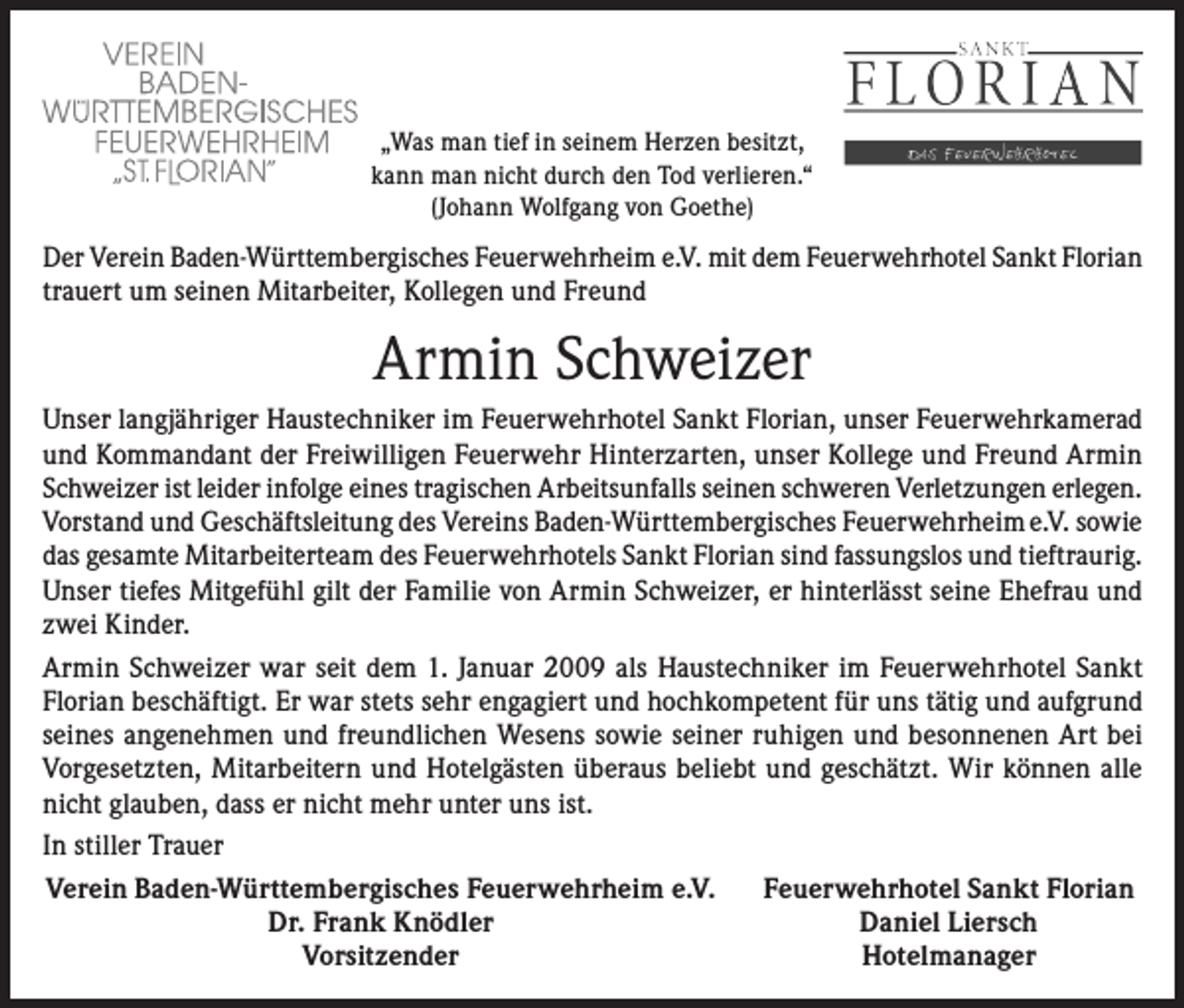 <p>„Was man tief in seinem Herzen besitzt,<br />kann man nicht durch den Tod verlieren.“<br />(Johann Wolfgang von Goethe)</p><p>Der Verein Baden-Württembergisches Feuerwehrheim e.V. mit dem Feuerwehrhotel Sankt Florian<br />trauert um seinen Mitarbeiter, Kollegen und Freund</p><p>Armin Schweizer<br />Unser langjähriger Haustechniker im Feuerwehrhotel Sankt Florian, unser Feuerwehrkamerad<br />und Kommandant der Freiwilligen Feuerwehr Hinterzarten, unser Kollege und Freund Armin<br />Schweizer ist leider infolge eines tragischen Arbeitsunfalls seinen schweren Verletzungen erlegen.<br />Vorstand und Geschäftsleitung des Vereins Baden-Württembergisches Feuerwehrheim e.V. sowie<br />das gesamte Mitarbeiterteam des Feuerwehrhotels Sankt Florian sind fassungslos und tieftraurig.<br />Unser tiefes Mitgefühl gilt der Familie von Armin Schweizer, er hinterlässt seine Ehefrau und<br />zwei Kinder.<br />Armin Schweizer war seit dem 1. Januar 2009 als Haustechniker im Feuerwehrhotel Sankt<br />Florian beschäftigt. Er war stets sehr engagiert und hochkompetent für uns tätig und aufgrund<br />seines angenehmen und freundlichen Wesens sowie seiner ruhigen und besonnenen Art bei<br />Vorgesetzten, Mitarbeitern und Hotelgästen überaus beliebt und geschätzt. Wir können alle<br />nicht glauben, dass er nicht mehr unter uns ist.<br />In stiller Trauer<br />Verein Baden-Württembergisches Feuerwehrheim e.V. Feuerwehrhotel Sankt Florian</p><p>Dr. Frank Knödler<br />Daniel Liersch<br />Vorsitzender<br />Hotelmanager</p>