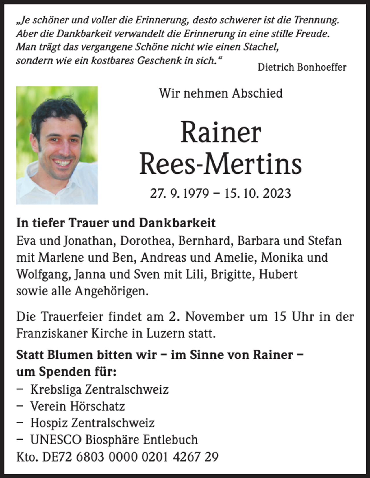 <p>„Je schöner und voller die Erinnerung, desto schwerer ist die Trennung.<br />Aber die Dankbarkeit verwandelt die Erinnerung in eine stille Freude.<br />Man trägt das vergangene Schöne nicht wie einen Stachel,<br />sondern wie ein kostbares Geschenk in sich.“<br />Dietrich Bonhoeffer</p><p>Wir nehmen Abschied</p><p>Rainer<br />Rees-Mertins<br />27. 9. 1979 – 15. 10. 2023<br />In tiefer Trauer und Dankbarkeit<br />Eva und Jonathan, Dorothea, Bernhard, Barbara und Stefan<br />mit Marlene und Ben, Andreas und Amelie, Monika und<br />Wolfgang, Janna und Sven mit Lili, Brigitte, Hubert<br />sowie alle Angehörigen.<br />Die Trauerfeier findet am 2. November um 15 Uhr in der<br />Franziskaner Kirche in Luzern statt.<br />Statt Blumen bitten wir – im Sinne von Rainer –<br />um Spenden für:<br />– Krebsliga Zentralschweiz<br />– Verein Hörschatz<br />– Hospiz Zentralschweiz<br />– UNESCO Biosphäre Entlebuch<br />Kto. DE72 6803 000201 4267 29</p>