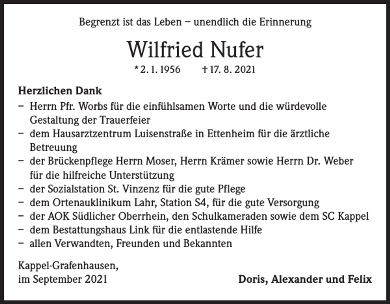 <p>Begrenzt ist das Leben – unendlich die Erinnerung</p><p>Wilfried Nufer<br />* 2. 1. 1956 † 17. 8. 2021</p><p>Herzlichen Dank<br />– Herrn Pfr. Worbs für die einfühlsamen Worte und die würdevolle<br />Gestaltung der Trauerfeier<br />– dem Hausarztzentrum Luisenstraße in Ettenheim für die ärztliche<br />Betreuung<br />– der Brückenpflege Herrn Moser, Herrn Krämer sowie Herrn Dr. Weber<br />für die hilfreiche Unterstützung<br />– der Sozialstation St. Vinzenz für die gute Pflege<br />– dem Ortenauklinikum Lahr, Station S4, für die gute Versorgung<br />– der AOK Südlicher Oberrhein, den Schulkameraden sowie dem SC Kappel<br />– dem Bestattungshaus Link für die entlastende Hilfe<br />– allen Verwandten, Freunden und Bekannten<br />Kappel-Grafenhausen,<br />im September 2021</p><p>Doris, Alexander und Felix</p>