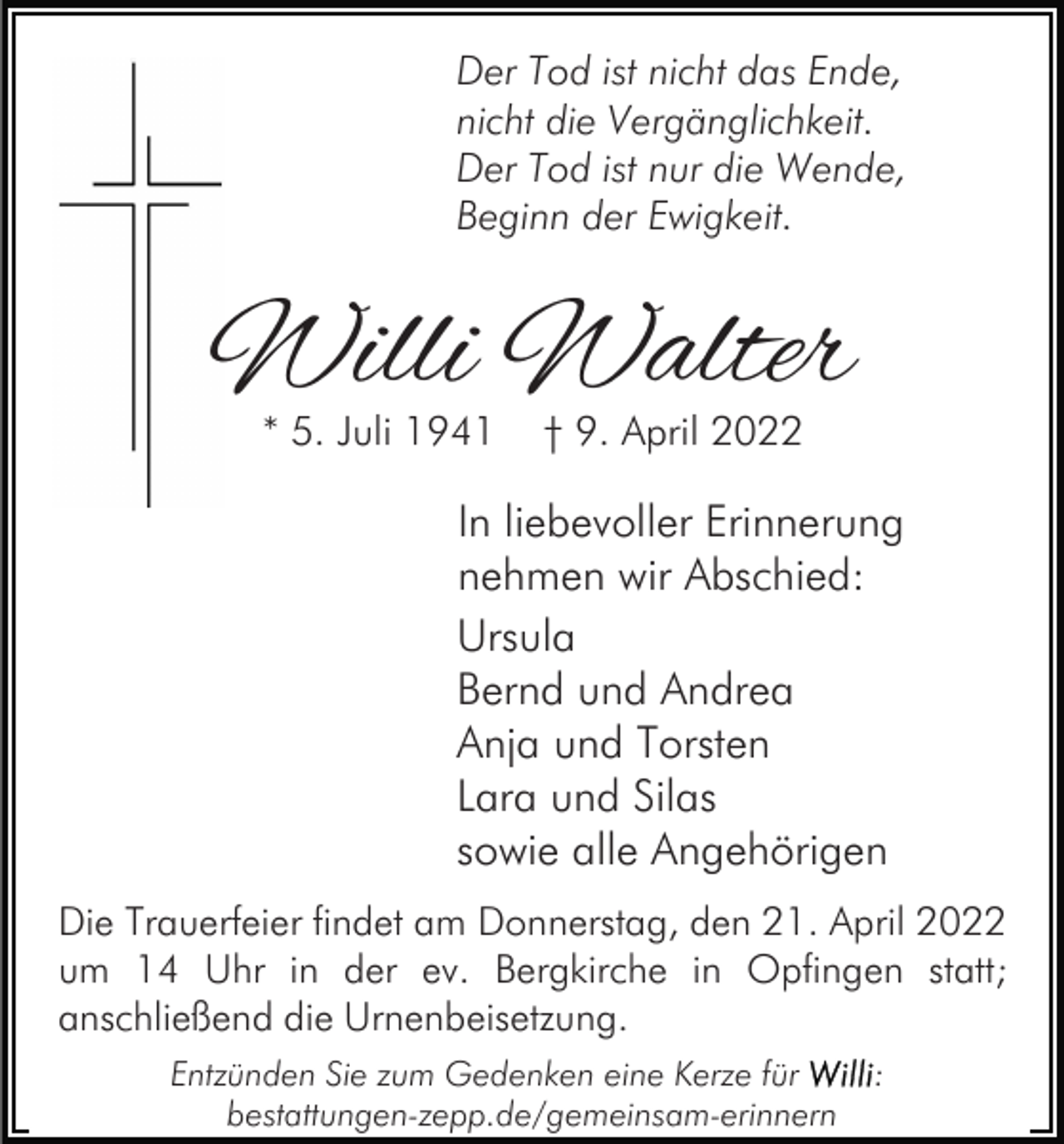<p>Der Tod ist nicht das Ende,<br />nicht die Vergänglichkeit.<br />Der Tod ist nur die Wende,<br />Beginn der Ewigkeit.</p><p>Willi Walter<br />* 5. Juli 1941</p><p>† 9. April 2022</p><p>In liebevoller Erinnerung<br />nehmen wir Abschied:<br />Ursula<br />Bernd und Andrea<br />Anja und Torsten<br />Lara und Silas<br />sowie alle Angehörigen<br />Die Trauerfeier findet am Donnerstag, den 21. April 2022<br />um 14 Uhr in der ev. Bergkirche in Opfingen statt;<br />anschließend die Urnenbeisetzung.<br />Entzünden Sie zum Gedenken eine Kerze für<br />bestattungen-zepp.de/gemeinsam-erinnern</p><p>:</p>