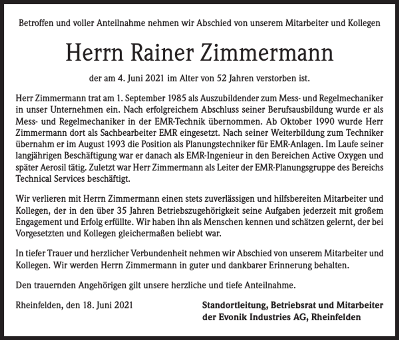 <p>Betroffen und voller Anteilnahme nehmen wir Abschied von unserem Mitarbeiter und Kollegen</p><p>Herrn Rainer Zimmermann<br />der am 4. Juni 2021 im Alter von 52 Jahren verstorben ist.<br />Herr Zimmermann trat am 1. September 1985 als Auszubildender zum Mess- und Regelmechaniker<br />in unser Unternehmen ein. Nach erfolgreichem Abschluss seiner Berufsausbildung wurde er als<br />Mess- und Regelmechaniker in der EMR-Technik übernommen. Ab Oktober 1990 wurde Herr<br />Zimmermann dort als Sachbearbeiter EMR eingesetzt. Nach seiner Weiterbildung zum Techniker<br />übernahm er im August 1993 die Position als Planungstechniker für EMR-Anlagen. Im Laufe seiner<br />langjährigen Beschäftigung war er danach als EMR-Ingenieur in den Bereichen Active Oxygen und<br />später Aerosil tätig. Zuletzt war Herr Zimmermann als Leiter der EMR-Planungsgruppe des Bereichs<br />Technical Services beschäftigt.<br />Wir verlieren mit Herrn Zimmermann einen stets zuverlässigen und hilfsbereiten Mitarbeiter und<br />Kollegen, der in den über 35 Jahren Betriebszugehörigkeit seine Aufgaben jederzeit mit großem<br />Engagement und Erfolg erfüllte. Wir haben ihn als Menschen kennen und schätzen gelernt, der bei<br />Vorgesetzten und Kollegen gleichermaßen beliebt war.<br />In tiefer Trauer und herzlicher Verbundenheit nehmen wir Abschied von unserem Mitarbeiter und<br />Kollegen. Wir werden Herrn Zimmermann in guter und dankbarer Erinnerung behalten.<br />Den trauernden Angehörigen gilt unsere herzliche und tiefe Anteilnahme.<br />Rheinfelden, den 18. Juni 2021 Standortleitung, Betriebsrat und Mitarbeiter<br />der Evonik Industries AG, Rheinfelden</p>