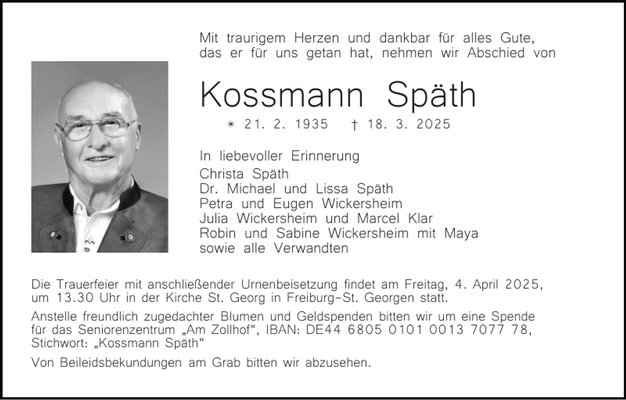 <p>Mit traurigem Herzen und dankbar für alles Gute,<br />das er für uns getan hat, nehmen wir Abschied von</p><p>Kossmann Späth<br />* 21. 2. 1935</p><p>† 18. 3. 2025</p><p>In liebevoller Erinnerung<br />Christa Späth<br />Dr. Michael und Lissa Späth<br />Petra und Eugen Wickersheim<br />Julia Wickersheim und Marcel Klar<br />Robin und Sabine Wickersheim mit Maya<br />sowie alle Verwandten<br />Die Trauerfeier mit anschließender Urnenbeisetzung findet am Freitag, 4. April 2025,<br />um 13.30 Uhr in der Kirche St. Georg in Freiburg-St. Georgen statt.<br />Anstelle freundlich zugedachter Blumen und Geldspenden bitten wir um eine Spende<br />für das Seniorenzentrum „Am Zollhof“, IBAN: DE44 6805 0101 0013 7078,<br />Stichwort: „Kossmann Späth“<br />Von Beileidsbekundungen am Grab bitten wir abzusehen.</p>