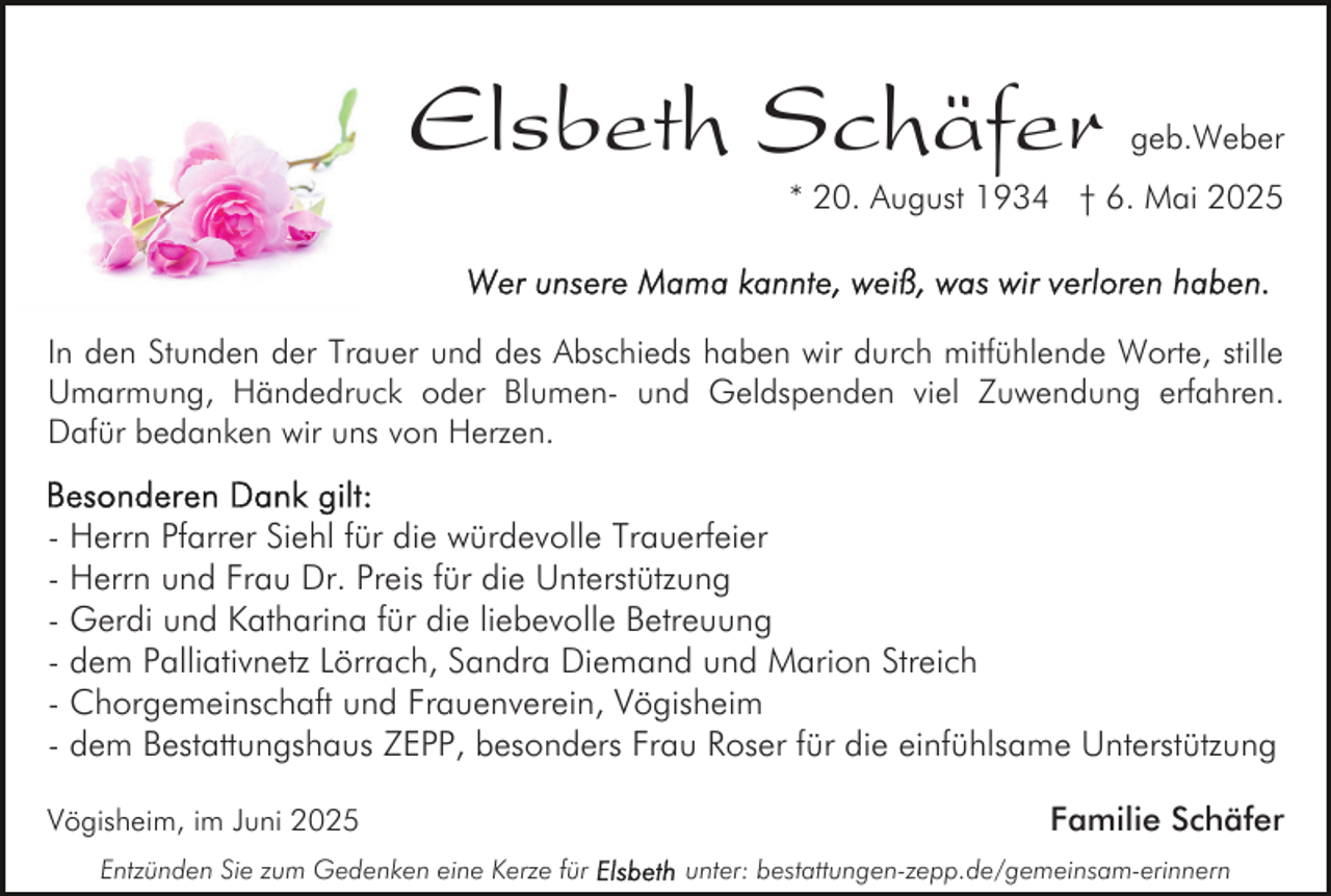 <p>Elsbeth Schäfer</p><p>geb.Weber</p><p>* 20. August 1934 † 6. Mai 2025</p><p>In den Stunden der Trauer und des Abschieds haben wir durch mitfühlende Worte, stille<br />Umarmung, Händedruck oder Blumen- und Geldspenden viel Zuwendung erfahren.<br />Dafür bedanken wir uns von Herzen.</p><p>- Herrn Pfarrer Siehl für die würdevolle Trauerfeier<br />- Herrn und Frau Dr. Preis für die Unterstützung<br />- Gerdi und Katharina für die liebevolle Betreuung<br />- dem Palliativnetz Lörrach, Sandra Diemand und Marion Streich<br />- Chorgemeinschaft und Frauenverein, Vögisheim<br />- dem Bestattungshaus ZEPP, besonders Frau Roser für die einfühlsame Unterstützung<br />Vögisheim, im Juni 2025<br />Entzünden Sie zum Gedenken eine Kerze für</p><p>Familie Schäfer<br />unter: bestattungen-zepp.de/gemeinsam-erinnern</p>