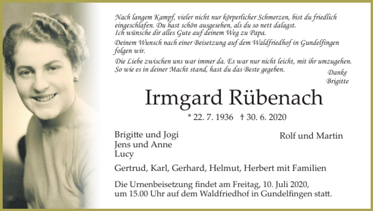 <p>Nach langem Kampf, vieler nicht nur körperlicher Schmerzen, bist du friedlich<br />eingeschlafen. Du hast schön ausgesehen, als du so nett dalagst.<br />Ich wünsche dir alles Gute auf deinem Weg zu Papa.<br />Deinem Wunsch nach einer Beisetzung auf dem Waldfriedhof in Gundelfingen<br />folgen wir.<br />Die Liebe zwischen uns war immer da. Es war nur nicht leicht, mit ihr umzugehen.<br />So wie es in deiner Macht stand, hast du das Beste gegeben.<br />Danke<br />Brigitte</p><p>Irmgard Rübenach<br />* 22. 7. 1936 † 30. 6. 2020<br />Brigi�e und Jogi<br />Jens und Anne<br />Lucy</p><p>Rolf und Martin</p><p>Gertrud, Karl, Gerhard, Helmut, Herbert mit Familien<br />Die Urnenbeise�ung ﬁndet am Freitag, 10. Juli 2020,<br />um 15.00 Uhr auf dem Waldfriedhof in Gundelﬁngen sta�.</p>
