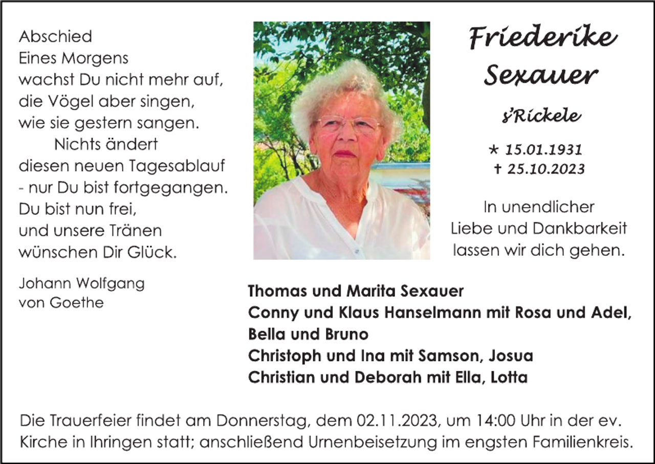 <p>Abschied
Eines Morgens<br />wachst Du nicht mehr auf,<br />die Vögel aber singen, wie sie gestern sangen.<br />Nichts ändert<br />diesen neuen Tagesablauf<br />- nur Du bist fortgegangen.<br />Du bist nun frei,<br />und unsere Tränen<br />wünschen Dir Glück.</p><p>
Johann Wolfgang<br />von Goethe</p><p>
Friederike<br />Sexauer</p><p>
s´Rickele</p><p>
* 15.01.1931<br />† 25.10.2023</p><p>
In unendlicher<br />Liebe und Dankbarkeit<br />lassen wir dich gehen.</p><p>
Thomas und Marita Sexauer<br />Conny und Klaus Hanselmann mit Rosa und Adel,<br />Bella und Bruno<br />Christoph und Ina mit Samson, Josua<br />Christian und Deborah mit Ella, Lotta</p><p>
Die Trauerfeier findet am Donnerstag, dem 02.11.2023, um 14:00 Uhr in der ev.<br />Kirche in Ihringen statt; anschließend Urnenbeisetzung im engsten Familienkreis.</p>