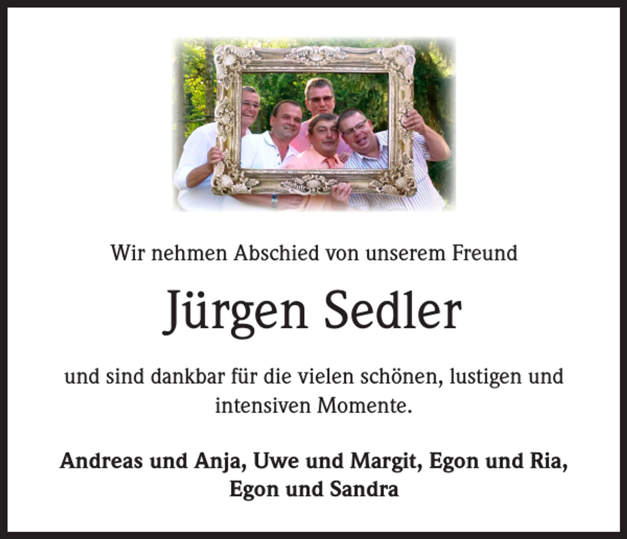 <p>Wir nehmen Abschied von unserem Freund</p><p>Jürgen Sedler<br />und sind dankbar für die vielen schönen, lustigen und<br />intensiven Momente.<br />Andreas und Anja, Uwe und Margit, Egon und Ria,<br />Egon und Sandra</p>