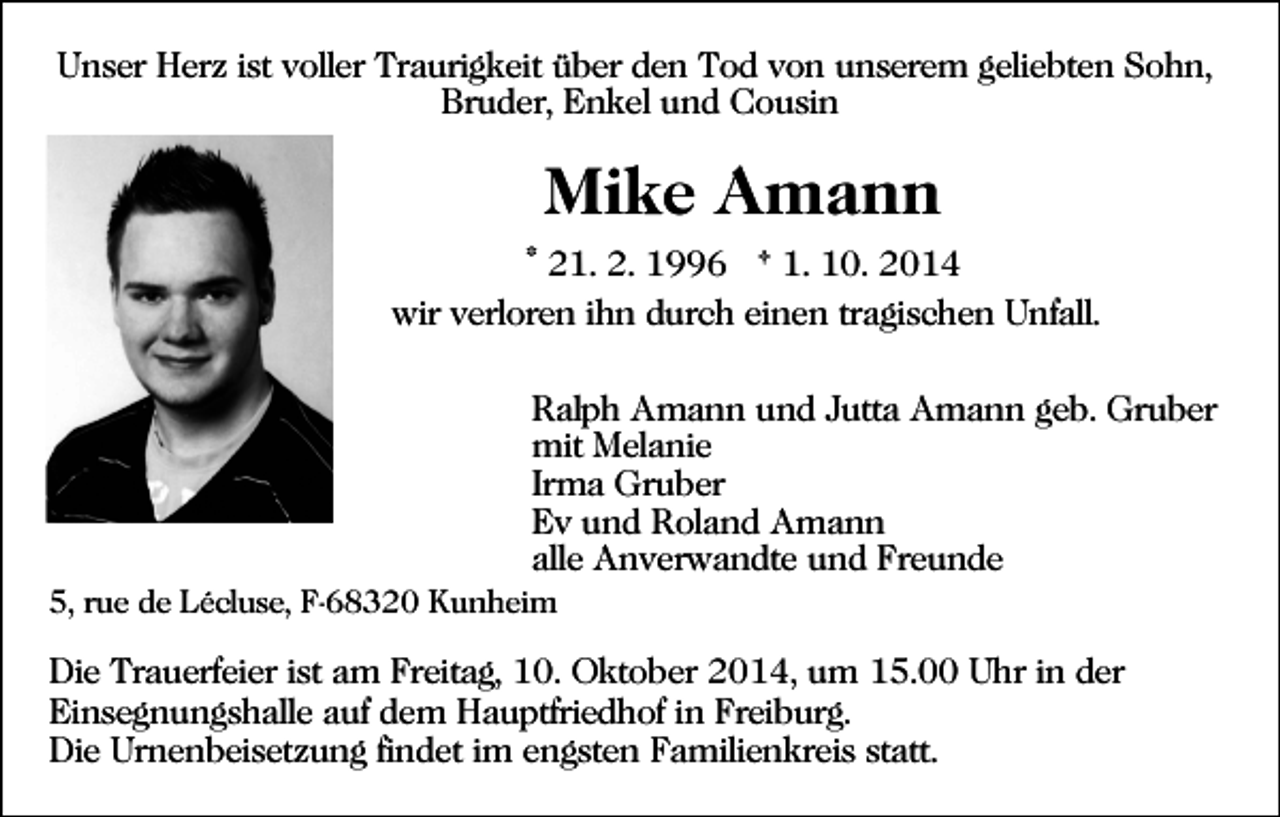 <p>Unser Herz ist voller Traurigkeit über den Tod von unserem geliebten Sohn,<br />Bruder, Enkel und Cousin</p><p>Mike Amann<br />* 21. 2. 1996 † 1. 10. 2014<br />wir verloren ihn durch einen tragischen Unfall.<br />Ralph Amann und Jutta Amann geb. Gruber<br />mit Melanie<br />Irma Gruber<br />Ev und Roland Amann<br />alle Anverwandte und Freunde<br />5, rue de Lécluse, F-68320 Kunheim</p><p>Die Trauerfeier ist am Freitag, 10. Oktober 2014, um 15.00 Uhr in der<br />Einsegnungshalle auf dem Hauptfriedhof in Freiburg.<br />Die Urnenbeisetzung findet im engsten Familienkreis statt.</p>