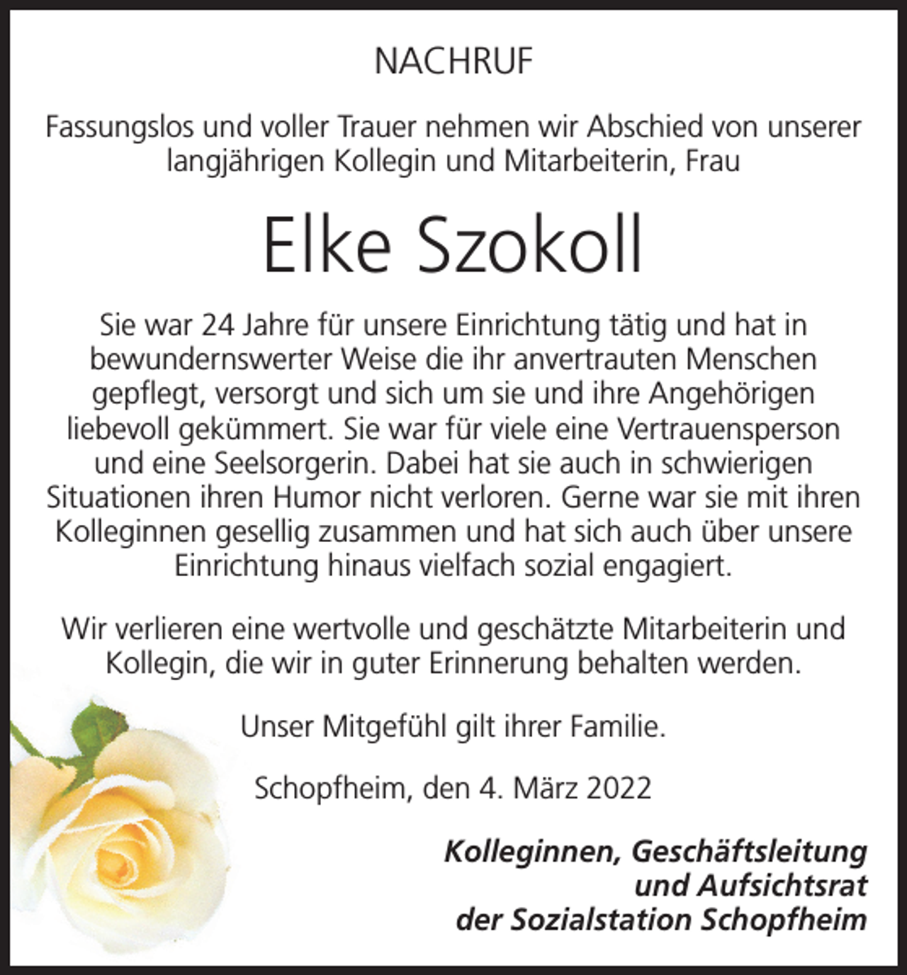 <p>NACHRUF<br />Fassungslos und voller Trauer nehmen wir Abschied von unserer<br />langjährigen Kollegin und Mitarbeiterin, Frau</p><p>Elke Szokoll<br />Sie war 24 Jahre für unsere Einrichtung tätig und hat in<br />bewundernswerter Weise die ihr anvertrauten Menschen<br />gepflegt, versorgt und sich um sie und ihre Angehörigen<br />liebevoll gekümmert. Sie war für viele eine Vertrauensperson<br />und eine Seelsorgerin. Dabei hat sie auch in schwierigen<br />Situationen ihren Humor nicht verloren. Gerne war sie mit ihren<br />Kolleginnen gesellig zusammen und hat sich auch über unsere<br />Einrichtung hinaus vielfach sozial engagiert.<br />Wir verlieren eine wertvolle und geschätzte Mitarbeiterin und<br />Kollegin, die wir in guter Erinnerung behalten werden.<br />Unser Mitgefühl gilt ihrer Familie.<br />Schopfheim, den 4. März 2022<br />Kolleginnen, Geschäftsleitung<br />und Aufsichtsrat<br />der Sozialstation Schopfheim</p>