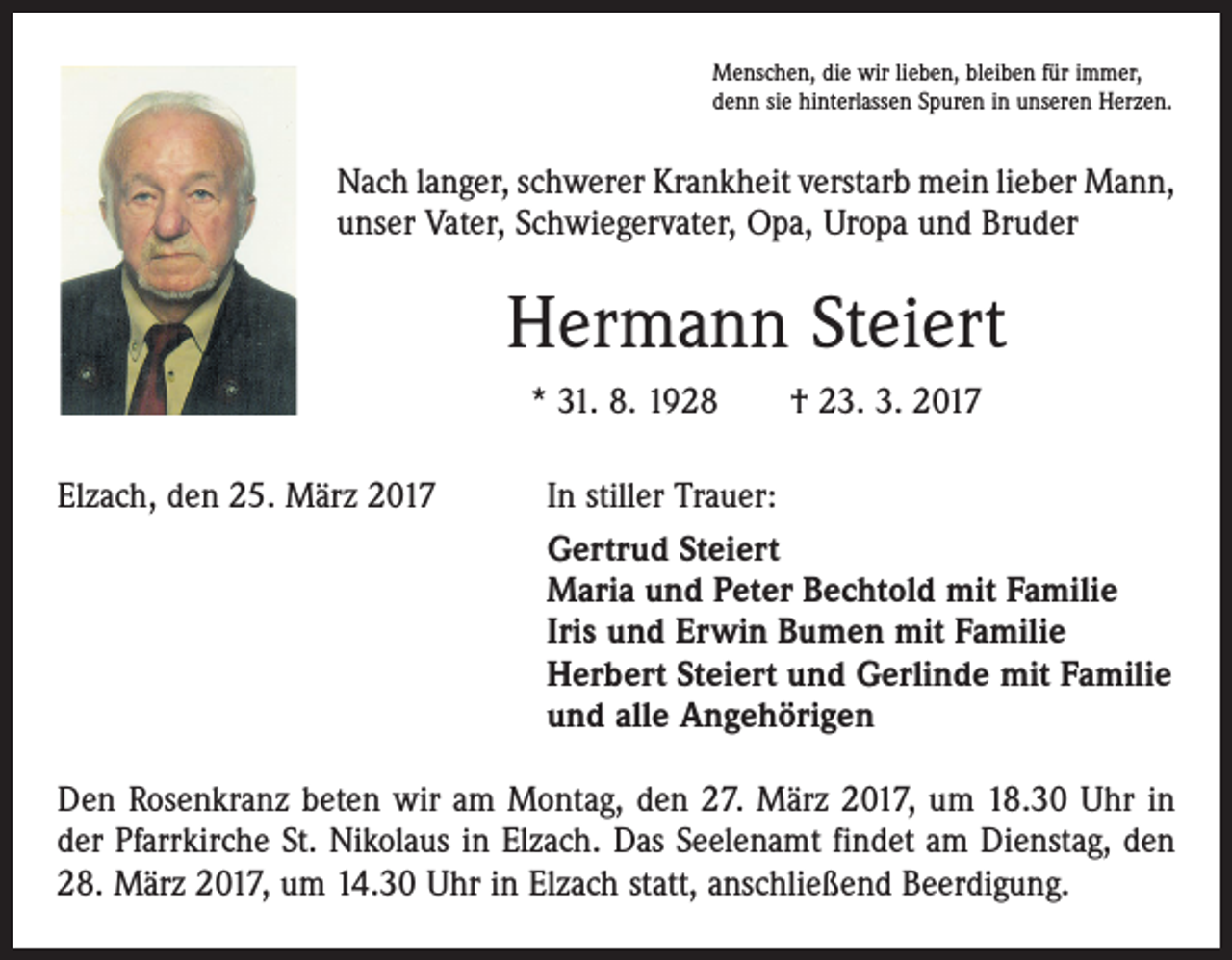 <p>Menschen, die wir lieben, bleiben für immer,<br />denn sie hinterlassen Spuren in unseren Herzen.</p><p>Nach langer, schwerer Krankheit verstarb mein lieber Mann,<br />unser Vater, Schwiegervater, Opa, Uropa und Bruder</p><p>Hermann Steiert<br />* 31. 8. 1928 † 23. 3. 2017<br />Elzach, den 25. März 2017</p><p>In stiller Trauer:<br />Gertrud Steiert<br />Maria und Peter Bechtold mit Familie<br />Iris und Erwin Bumen mit Familie<br />Herbert Steiert und Gerlinde mit Familie<br />und alle Angehörigen</p><p>Den Rosenkranz beten wir am Montag, den 27. März 2017, um 18.30 Uhr in<br />der Pfarrkirche St. Nikolaus in Elzach. Das Seelenamt findet am Dienstag, den<br />28. März 2017, um 14.30 Uhr in Elzach statt, anschließend Beerdigung.</p>