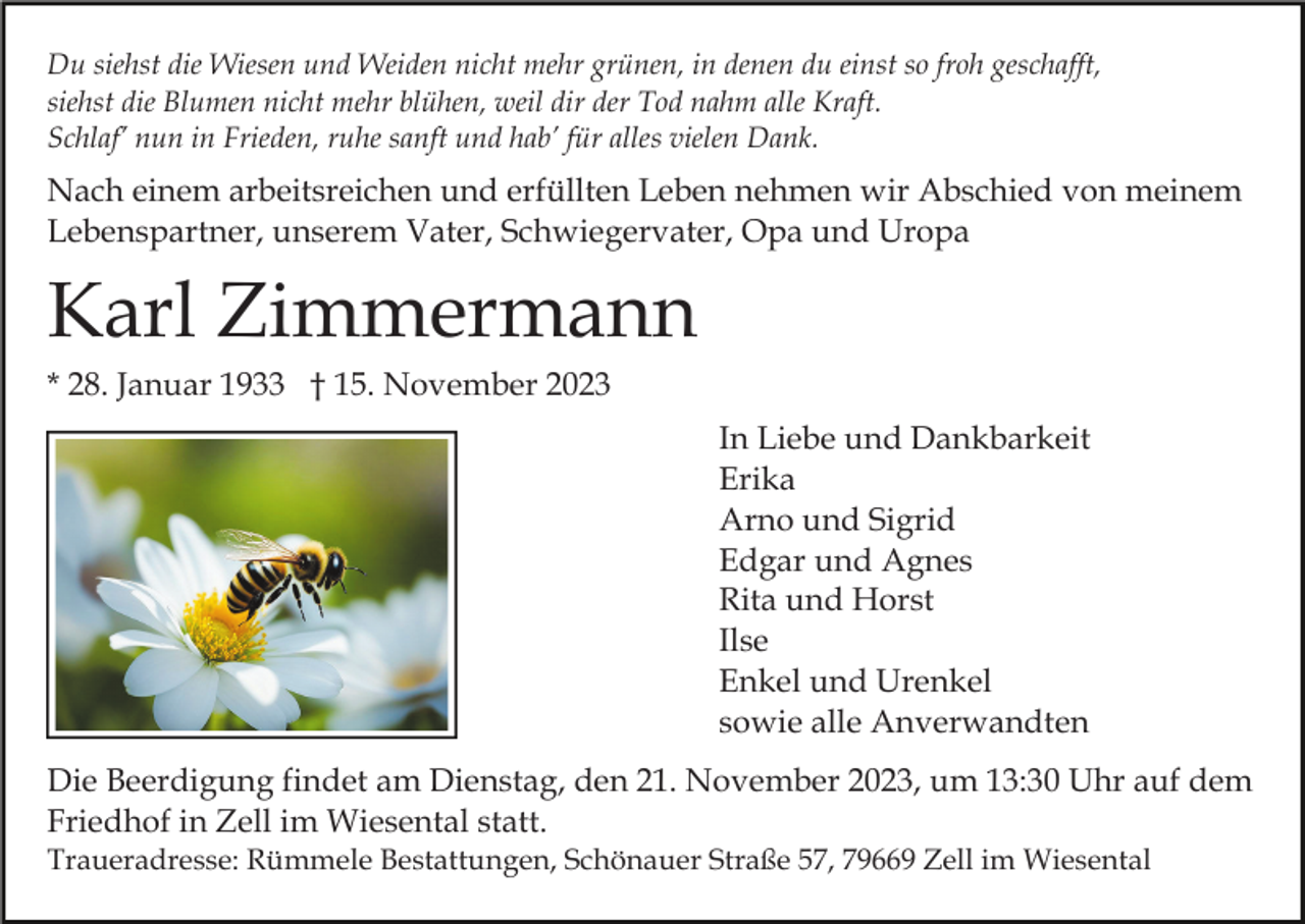 <p>Du siehst die Wiesen und Weiden nicht mehr grünen, in denen du einst so froh geschafft,<br />siehst die Blumen nicht mehr blühen, weil dir der Tod nahm alle Kraft.<br />Schlaf’ nun in Frieden, ruhe sanft und hab’ für alles vielen Dank.</p><p>Nach einem arbeitsreichen und erfüllten Leben nehmen wir Abschied von meinem<br />Lebenspartner, unserem Vater, Schwiegervater, Opa und Uropa</p><p>Karl Zimmermann<br />* 28. Januar 1933 † 15. November 2023<br />In Liebe und Dankbarkeit<br />Erika<br />Arno und Sigrid<br />Edgar und Agnes<br />Rita und Horst<br />Ilse<br />Enkel und Urenkel<br />sowie alle Anverwandten<br />Die Beerdigung findet am Dienstag, den 21. November 2023, um 13:30 Uhr auf dem<br />Friedhof in Zell im Wiesental statt.<br />Traueradresse: Rümmele Bestattungen, Schönauer Straße 57, 79669 Zell im Wiesental</p>
