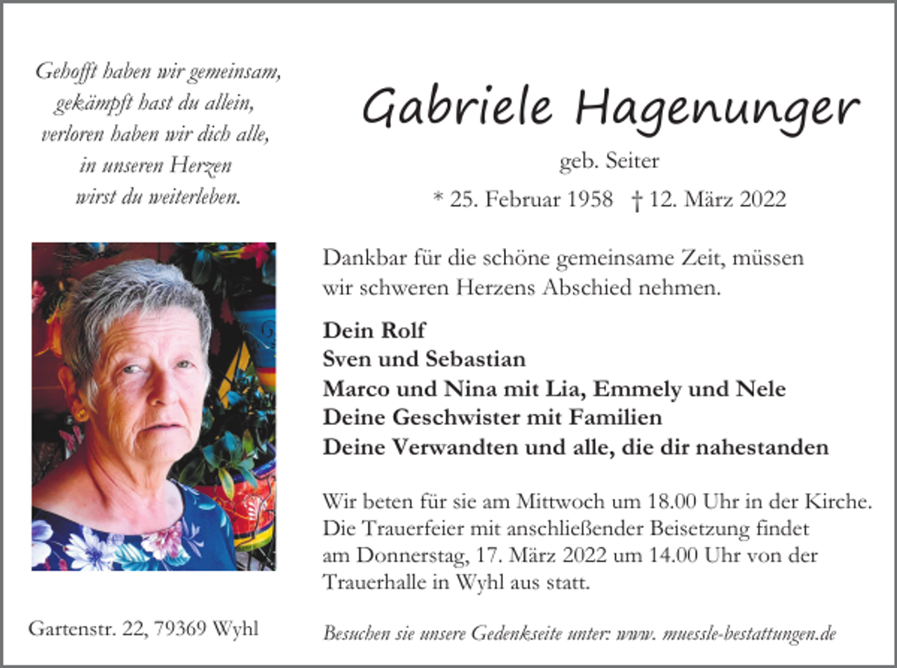 <p>Gehofft haben wir gemeinsam,<br />gekämpft hast du allein,<br />verloren haben wir dich alle,<br />in unseren Herzen<br />wirst du weiterleben.</p><p>Gabriele Hagenunger<br />geb. Seiter<br />* 25. Februar 1958 † 12. März 2022<br />Dankbar für die schöne gemeinsame Zeit, müssen<br />wir schweren Herzens Abschied nehmen.<br />Dein Rolf<br />Sven und Sebastian<br />Marco und Nina mit Lia, Emmely und Nele<br />Deine Geschwister mit Familien<br />Deine Verwandten und alle, die dir nahestanden<br />Wir beten für sie am Mittwoch um 18.00 Uhr in der Kirche.<br />Die Trauerfeier mit anschließender Beisetzung findet<br />am Donnerstag, 17. März 2022 um 14.00 Uhr von der<br />Trauerhalle in Wyhl aus statt.</p><p>Gartenstr. 22, 79369 Wyhl</p><p>Besuchen sie unsere Gedenkseite unter: www. muessle-bestattungen.de</p>