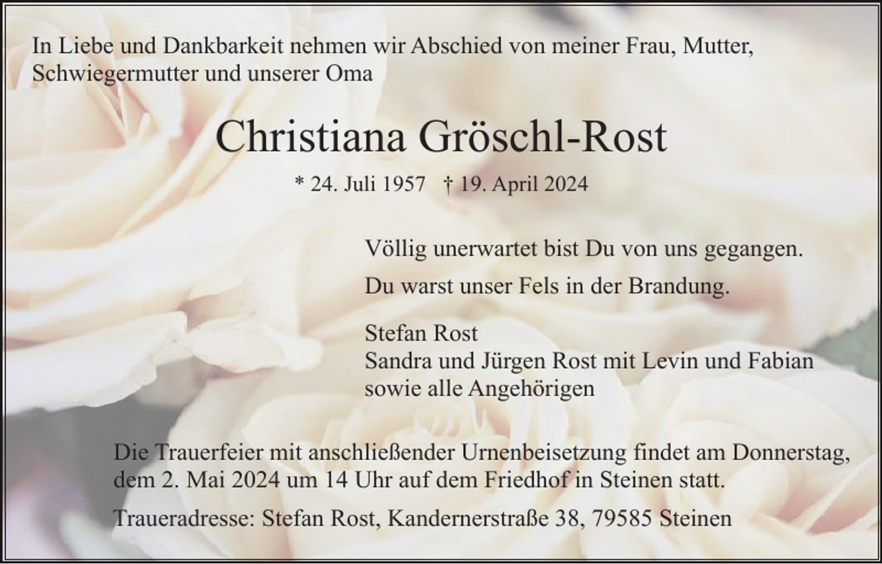 <p>In Liebe und Dankbarkeit nehmen wir Abschied von meiner Frau, Mutter,<br />Schwiegermutter und unserer Oma</p><p>Christiana Gröschl-Rost<br />* 24. Juli 1957 † 19. April 2024</p><p>Völlig unerwartet bist Du von uns gegangen.<br />Du warst unser Fels in der Brandung.<br />Stefan Rost<br />Sandra und Jürgen Rost mit Levin und Fabian<br />sowie alle Angehörigen<br />Die Trauerfeier mit anschließender Urnenbeisetzung findet am Donnerstag,<br />dem 2. Mai 2024 um 14 Uhr auf dem Friedhof in Steinen statt.<br />Traueradresse: Stefan Rost, Kandernerstraße 38, 79585 Steinen</p>