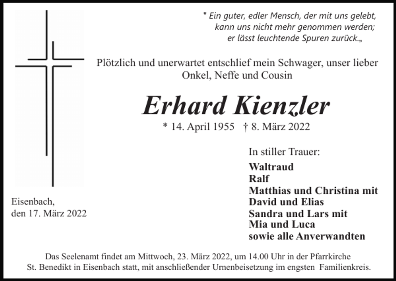<p>" Ein guter, edler Mensch, der mit uns gelebt,<br />kann uns nicht mehr genommen werden;<br />er lässt leuchtende Spuren zurück.„</p><p>Plötzlich und unerwartet entschlief mein Schwager, unser lieber<br />Onkel, Neffe und Cousin</p><p>Erhard Kienzler<br />* 14. April 1955 † 8. März 2022</p><p>Eisenbach,<br />den 17. März 2022</p><p>In stiller Trauer:<br />Waltraud<br />Ralf<br />Matthias und Christina mit<br />David und Elias<br />Sandra und Lars mit<br />Mia und Luca<br />sowie alle Anverwandten</p><p>Das Seelenamt findet am Mittwoch, 23. März 2022, um 14.00 Uhr in der Pfarrkirche<br />St. Benedikt in Eisenbach statt, mit anschließender Urnenbeisetzung im engsten Familienkreis.</p>