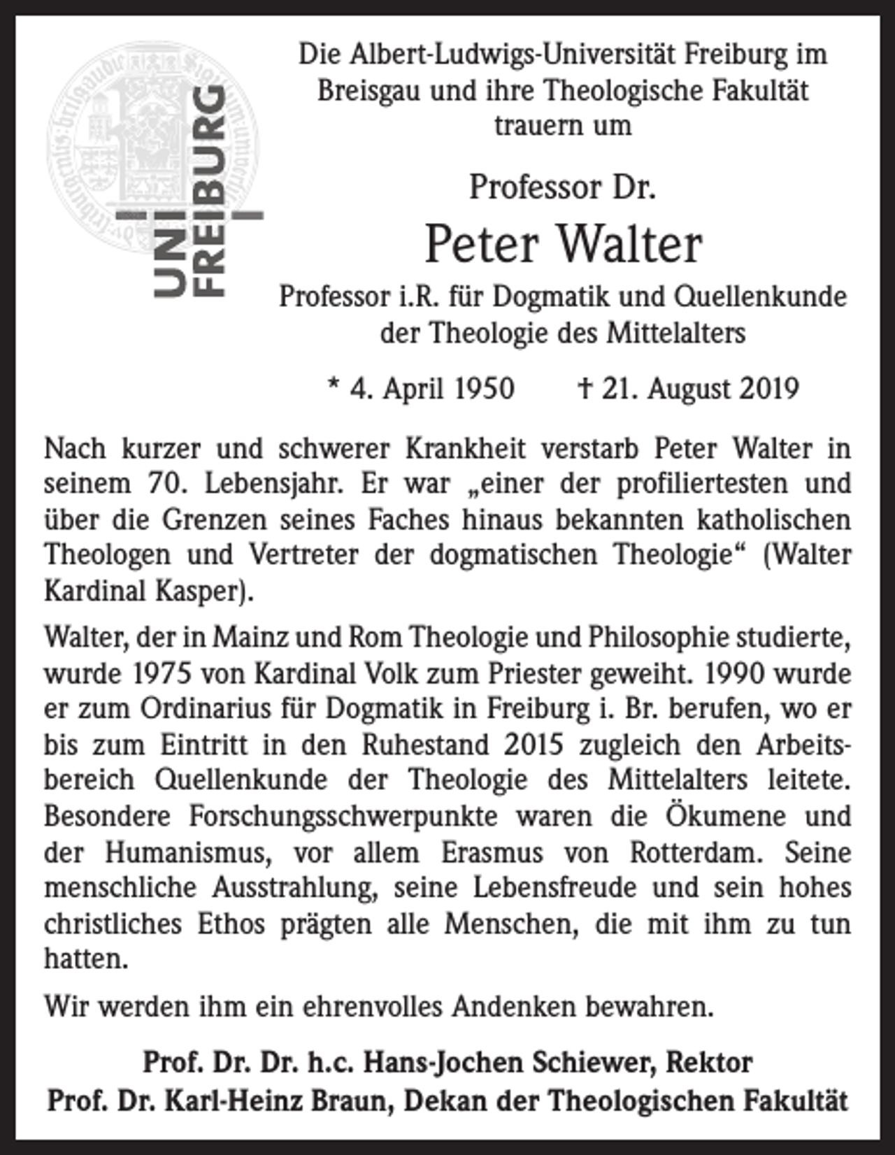 <p>Die Albert-Ludwigs-Universität Freiburg im<br />Breisgau und ihre Theologische Fakultät<br />trauern um</p><p>Professor Dr.</p><p>Peter Walter<br />Professor i.R. für Dogmatik und Quellenkunde<br />der Theologie des Mittelalters<br />* 4. April 1950 † 21. August 2019<br />Nach kurzer und schwerer Krankheit verstarb Peter Walter in<br />­seinem 70. Lebensjahr. Er war „einer der profiliertesten und<br />über die Grenzen seines Faches hinaus bekannten katholischen<br />Theologen und Vertreter der dogmatischen Theologie“ (Walter<br />Kardinal ­Kasper).<br />Walter, der in Mainz und Rom Theologie und Philosophie studierte,­<br />wurde 1975 von Kardinal Volk zum Priester geweiht. 1990 wurde<br />er zum Ordinarius für Dogmatik in Freiburg i. Br. berufen, wo er<br />bis zum Eintritt in den Ruhestand 2015 zugleich den Arbeits­<br />bereich Quellenkunde der Theologie des Mittelalters leitete.<br />Besondere Forschungsschwerpunkte waren die Ökumene und<br />der Humanismus, vor allem Erasmus von Rotterdam. Seine<br />mensch­liche Ausstrahlung, seine Lebensfreude und sein hohes<br />christliches Ethos prägten alle Menschen, die mit ihm zu tun<br />­hatten.<br />Wir werden ihm ein ehrenvolles Andenken bewahren.<br />Prof. Dr. Dr. h.c. Hans-Jochen Schiewer, Rektor<br />Prof. Dr. Karl-Heinz Braun, Dekan der Theologischen Fakultät</p>