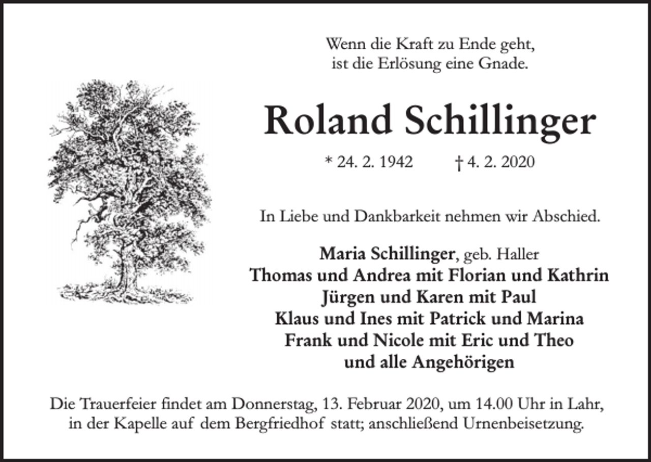 <p>Wenn die Kraft zu Ende geht,<br />ist die Erlösung eine Gnade.</p><p>Roland Schillinger<br />* 24. 2. 1942</p><p>† 4. 2. 2020</p><p>In Liebe und Dankbarkeit nehmen wir Abschied.<br />Maria Schillinger, geb. Haller<br />Thomas und Andrea mit Florian und Kathrin<br />Jürgen und Karen mit Paul<br />Klaus und Ines mit Patrick und Marina<br />Frank und Nicole mit Eric und Theo<br />und alle Angehörigen<br />Die Trauerfeier findet am Donnerstag, 13. Februar 2020, um 14.00 Uhr in Lahr,<br />in der Kapelle auf dem Bergfriedhof statt; anschließend Urnenbeisetzung.</p>