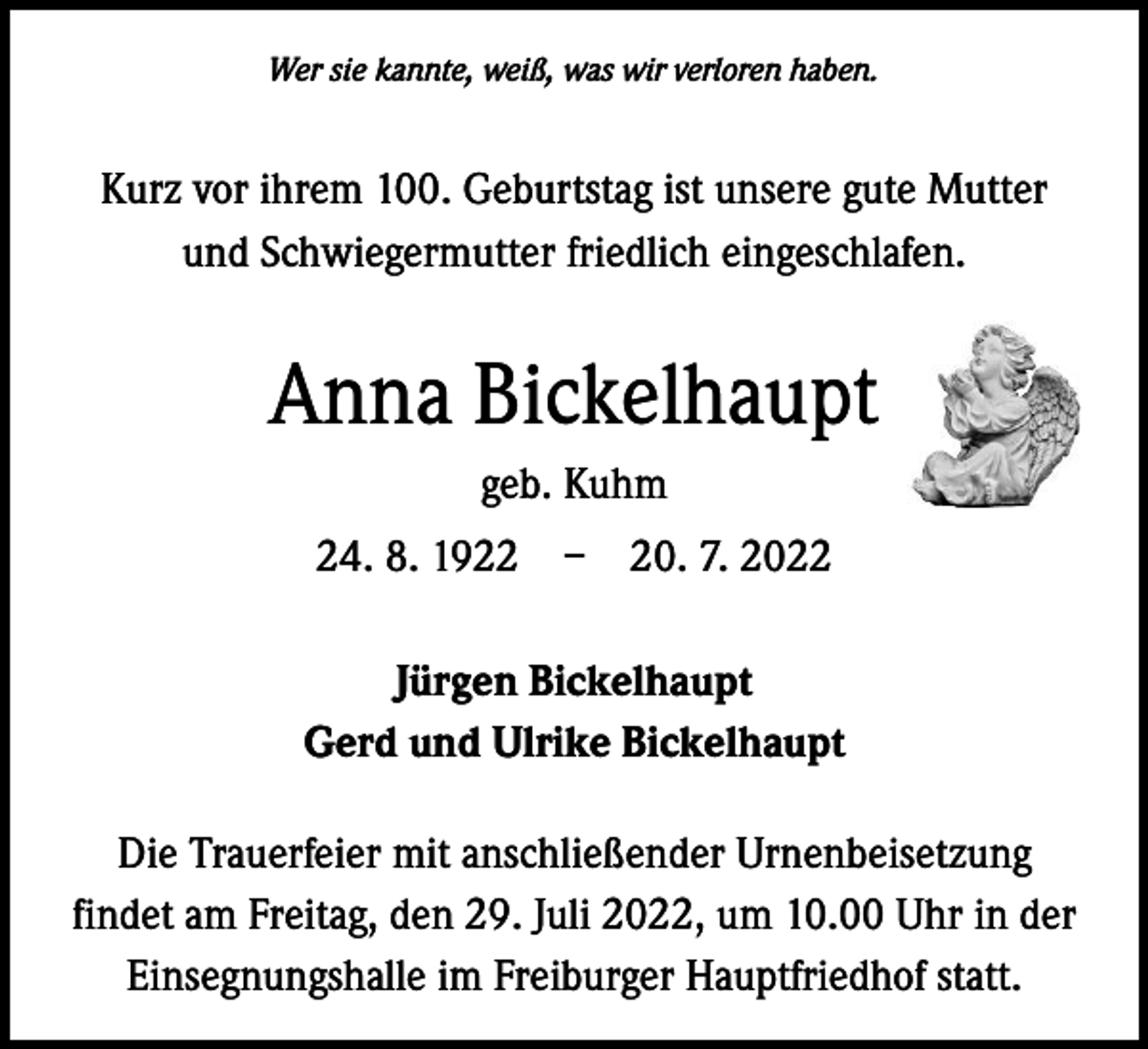 <p>Wer sie kannte, weiß, was wir verloren haben.</p><p>Kurz vor ihrem 100. Geburtstag ist unsere gute Mutter<br />und Schwiegermutter friedlich eingeschlafen.</p><p>Anna Bickelhaupt<br />geb. Kuhm<br />24. 8. 1922 – 20. 7. 2022<br />Jürgen Bickelhaupt<br />Gerd und Ulrike Bickelhaupt<br />Die Trauerfeier mit anschließender Urnenbeisetzung<br />findet am Freitag, den 29. Juli 2022, um 10.00 Uhr in der<br />Einsegnungshalle im Freiburger Hauptfriedhof statt.</p>
