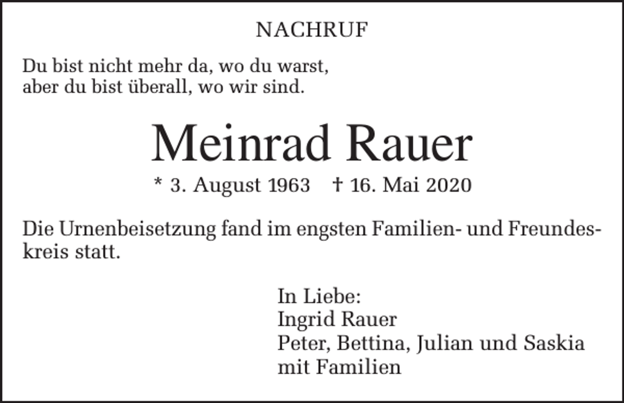 <p>NACHRUF<br />Du bist nicht mehr da, wo du warst,<br />aber du bist überall, wo wir sind.</p><p>Meinrad Rauer<br />* 3. August 1963 † 16. Mai 2020</p><p>Die Urnenbeisetzung fand im engsten Familien- und Freundeskreis statt.<br />In Liebe:<br />Ingrid Rauer<br />Peter, Bettina, Julian und Saskia<br />mit Familien</p>