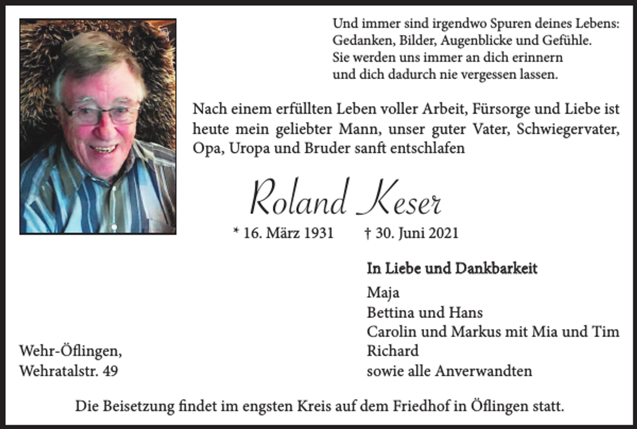<p>Und immer sind irgendwo Spuren deines Lebens:<br />Gedanken, Bilder, Augenblicke und Gefühle.<br />Sie werden uns immer an dich erinnern<br />und dich dadurch nie vergessen lassen.</p><p>Nach einem erfüllten Leben voller Arbeit, Fürsorge und Liebe ist<br />heute mein geliebter Mann, unser guter Vater, Schwiegervater,<br />Opa, Uropa und Bruder sanft entschlafen</p><p>Roland Keser<br />* 16. März 1931</p><p>Wehr-Öﬂingen,<br />Wehratalstr. 49</p><p>† 30. Juni 2021<br />In Liebe und Dankbarkeit<br />Maja<br />Bettina und Hans<br />Carolin und Markus mit Mia und Tim<br />Richard<br />sowie alle Anverwandten</p><p>Die Beisetzung ﬁndet im engsten Kreis auf dem Friedhof in Öﬂingen statt.</p>