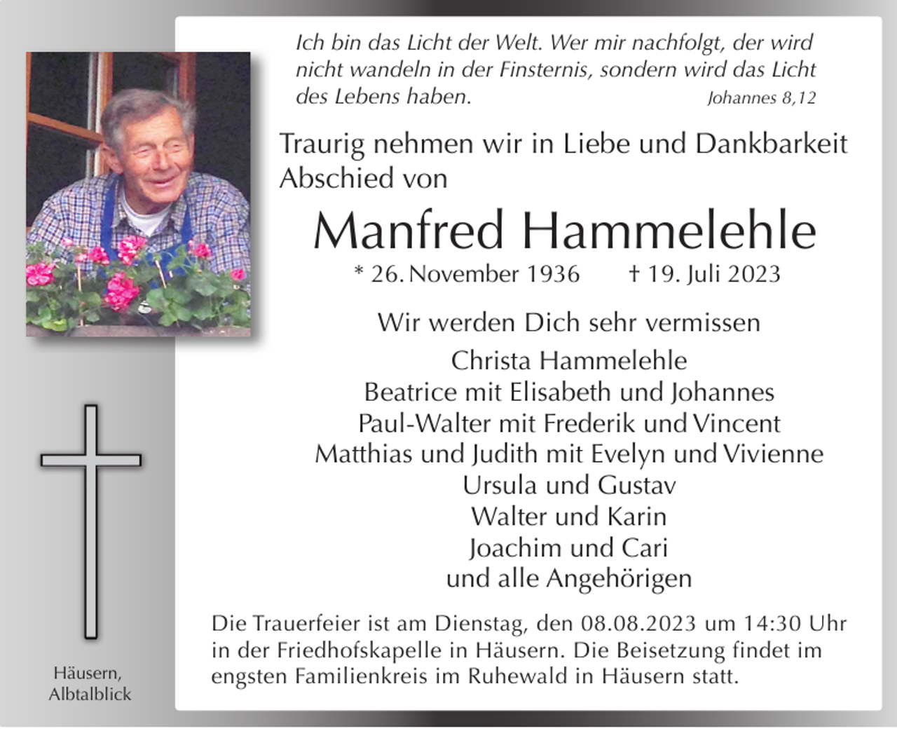 <p>Ich bin das Licht der Welt. Wer mir nachfolgt, der wird<br />nicht wandeln in der Finsternis, sondern wird das Licht<br />des Lebens haben.<br />Johannes 8,12</p><p>Traurig nehmen wir in Liebe und Dankbarkeit<br />Abschied von</p><p>Manfred Hammelehle<br />* 26. November 1936</p><p>† 19. Juli 2023</p><p>Wir werden Dich sehr vermissen<br />Christa Hammelehle<br />Beatrice mit Elisabeth und Johannes<br />Paul-Walter mit Frederik und Vincent<br />Matthias und Judith mit Evelyn und Vivienne<br />Ursula und Gustav<br />Walter und Karin<br />Joachim und Cari<br />und alle Angehörigen</p><p>Häusern,<br />Albtalblick</p><p>Die Trauerfeier ist am Dienstag, den 08.08.2023 um 14:30 Uhr<br />in der Friedhofskapelle in Häusern. Die Beisetzung findet im<br />engsten Familienkreis im Ruhewald in Häusern statt.</p>