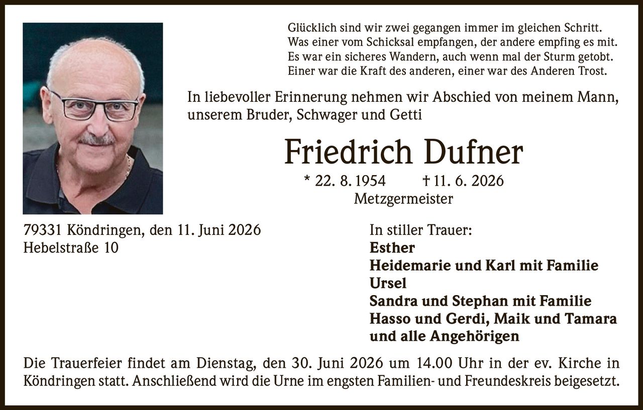 <p>Glücklich sind wir zwei gegangen immer im gleichen Schritt.<br>
Was einer vom Schicksal empfangen, der andere empfing es mit.<br>
Es war ein sicheres Wandern, auch wenn mal der Sturm getobt.<br>
Einer war die Kraft des anderen, einer war des Anderen Trost.</p>

<p>In liebevoller Erinnerung nehmen wir Abschied von meinem Mann, unserem Bruder, Schwager und Getti</p>

<p><strong>Friedrich Dufner</strong><br>
* 22. 8. 1954 † 11. 6. 2026<br>
Metzgermeister</p>

<p>79331 Köndringen, den 11. Juni 2026<br>
Hebelstraße 10</p>

<p><strong>In stiller Trauer:</strong><br>
Esther<br>
Heidemarie und Karl mit Familie<br>
Ursel<br>
Sandra und Stephan mit Familie<br>
Hasso und Gerdi, Maik und Tamara<br>
und alle Angehörigen</p>

<p>Die Trauerfeier findet am Dienstag, den 30. Juni 2026 um 14.00 Uhr in der ev. Kirche in Köndringen statt. Anschließend wird die Urne im engsten Familien- und Freundeskreis beigesetzt.</p>