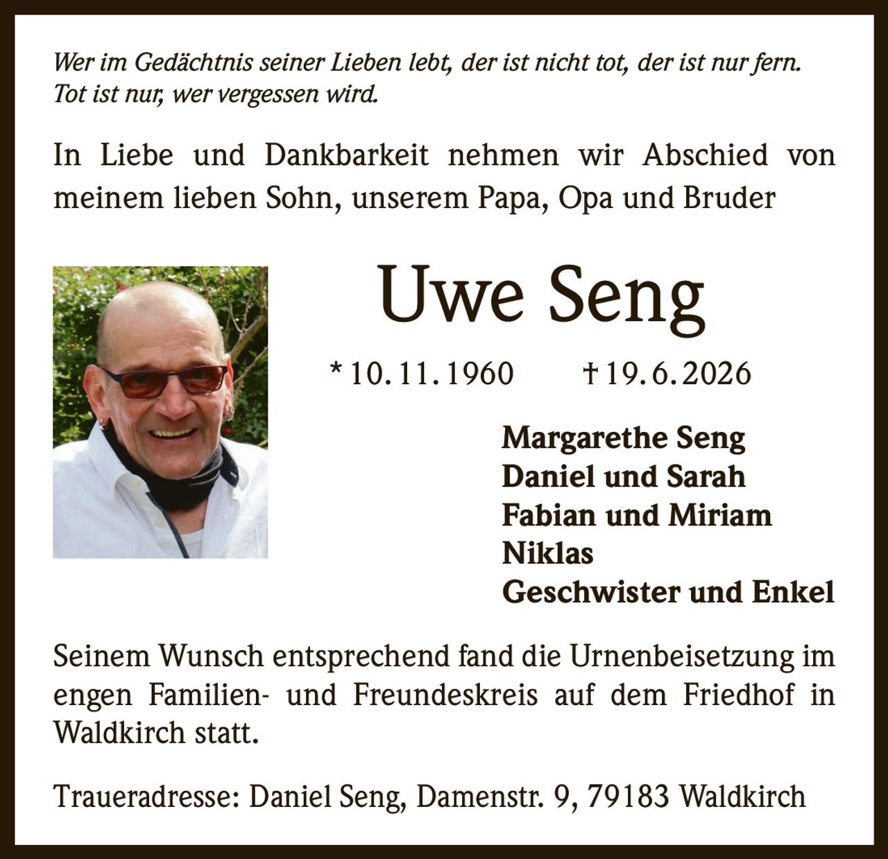 <p><i>Wer im Gedächtnis seiner Lieben lebt, der ist nicht tot, der ist nur fern. Tot ist nur, wer vergessen wird.</i></p>

<p>In Liebe und Dankbarkeit nehmen wir Abschied von meinem lieben Sohn, unserem Papa, Opa und Bruder</p>

<p><strong>Uwe Seng</strong><br/>
* 10. 11. 1960 † 19. 6. 2026</p>

<p>Margarethe Seng<br/>
Daniel und Sarah<br/>
Fabian und Miriam<br/>
Niklas<br/>
Geschwister und Enkel</p>

<p>Seinem Wunsch entsprechend fand die Urnenbeisetzung im engen Familien- und Freundeskreis auf dem Friedhof in Waldkirch statt.</p>

<p>Traueradresse: Daniel Seng, Damenstr. 9, 79183 Waldkirch</p>