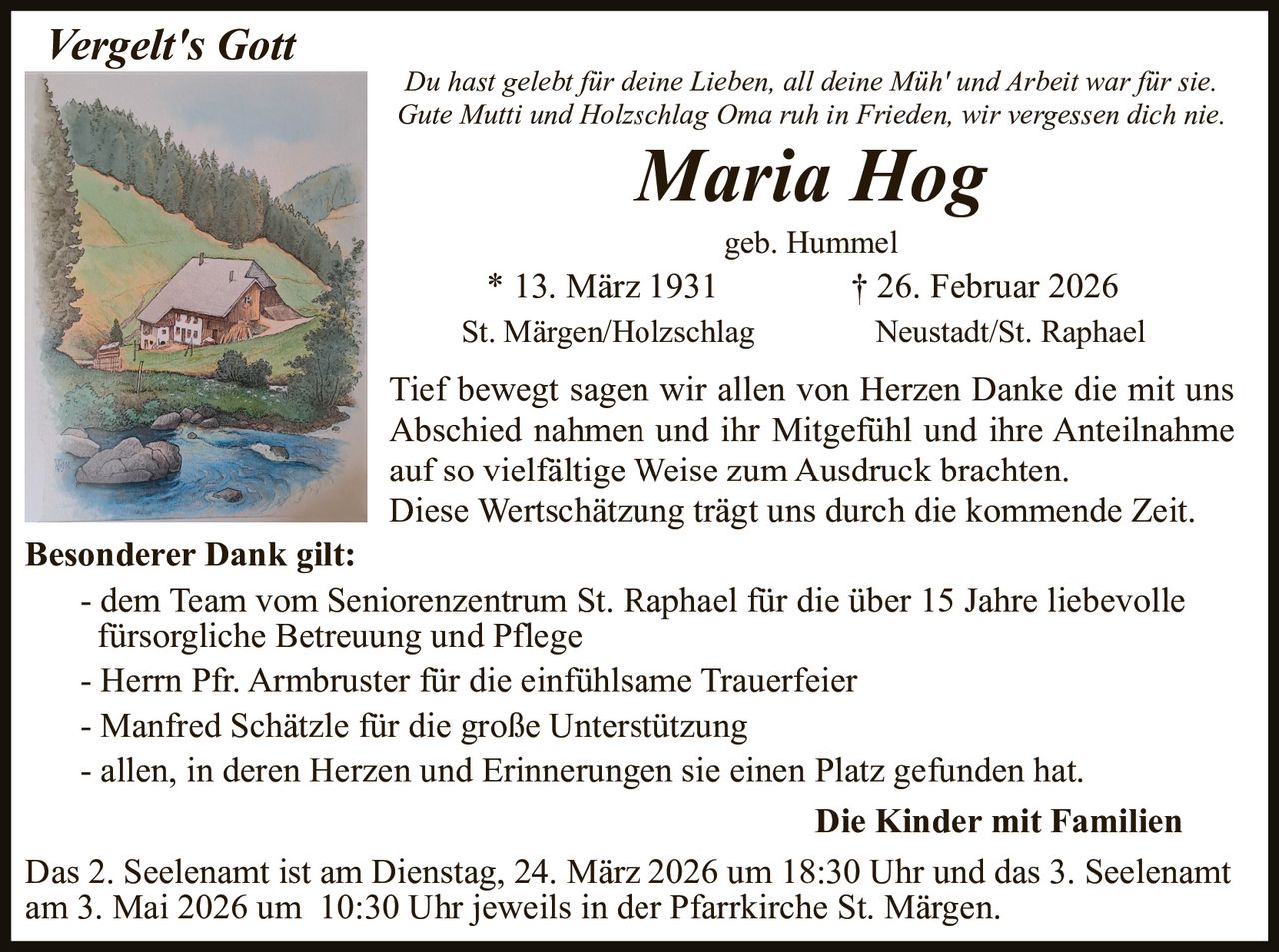 Vergelt's Gott

Du hast gelebt für deine Lieben, all deine Müh' und Arbeit war für sie.
Gute Mutti und Holzschlag Oma ruh in Frieden, wir vergessen dich nie.

Maria Hog
geb. Hummel

* 13. März 1931
St. Märgen/Holzschlag

† 26. Februar 2026
Neustadt/St. Raphael

Tief bewegt sagen wir allen von Herzen Danke die mit uns
Abschied nahmen und ihr Mitgefühl und ihre Anteilnahme
auf so vielfältige Weise zum Ausdruck brachten.
Diese Wertschätzung trägt uns durch die kommende Zeit.
Besonderer Dank gilt:
- dem Team vom Seniorenzentrum St. Raphael für die über 15 Jahre liebevolle
fürsorgliche Betreuung und Pflege
- Herrn Pfr. Armbruster für die einfühlsame Trauerfeier
- Manfred Schätzle für die große Unterstützung
- allen, in deren Herzen und Erinnerungen sie einen Platz gefunden hat.
Die Kinder mit Familien
Das 2. Seelenamt ist am Dienstag, 24. März 2026 um 18:30 Uhr und das 3. Seelenamt
am 3. Mai 2026 um 10:30 Uhr jeweils in der Pfarrkirche St. Märgen.