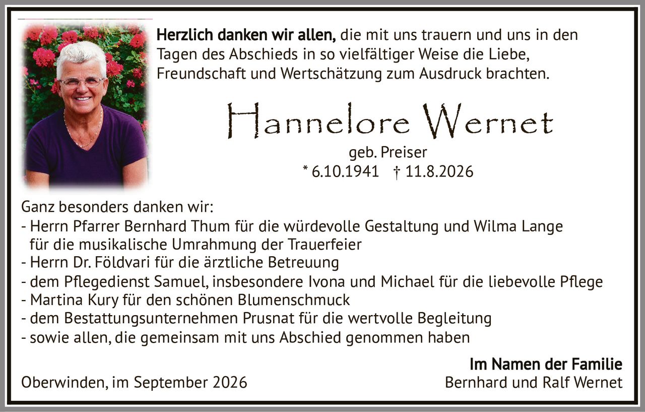 <p>Hannelore Wernet<br>geb. Preiser<br>* 6.10.1941 † 11.8.2026</p><p>Herzlich danken wir allen, die mit uns trauern und uns in den Tagen des Abschieds in so vielfältiger Weise die Liebe, Freundschaft und Wertschätzung zum Ausdruck brachten.</p><p>Ganz besonders danken wir:</p><p>- Herrn Pfarrer Bernhard Thum für die würdevolle Gestaltung und Wilma Lange für die musikalische Umrahmung der Trauerfeier<br>- Herrn Dr. Földvari für die ärztliche Betreuung<br>- dem Pegedienst Samuel, insbesondere Ivona und Michael für die liebevolle Pflege<br>- Martina Kury für den schönen Blumenschmuck<br>- dem Bestattungsunternehmen Prusnat für die wertvolle Begleitung<br>- sowie allen, die gemeinsam mit uns Abschied genommen haben</p><p>Im Namen der Familie<br>Oberwinden, im September 2026 Bernhard und Ralf Wernet</p>
