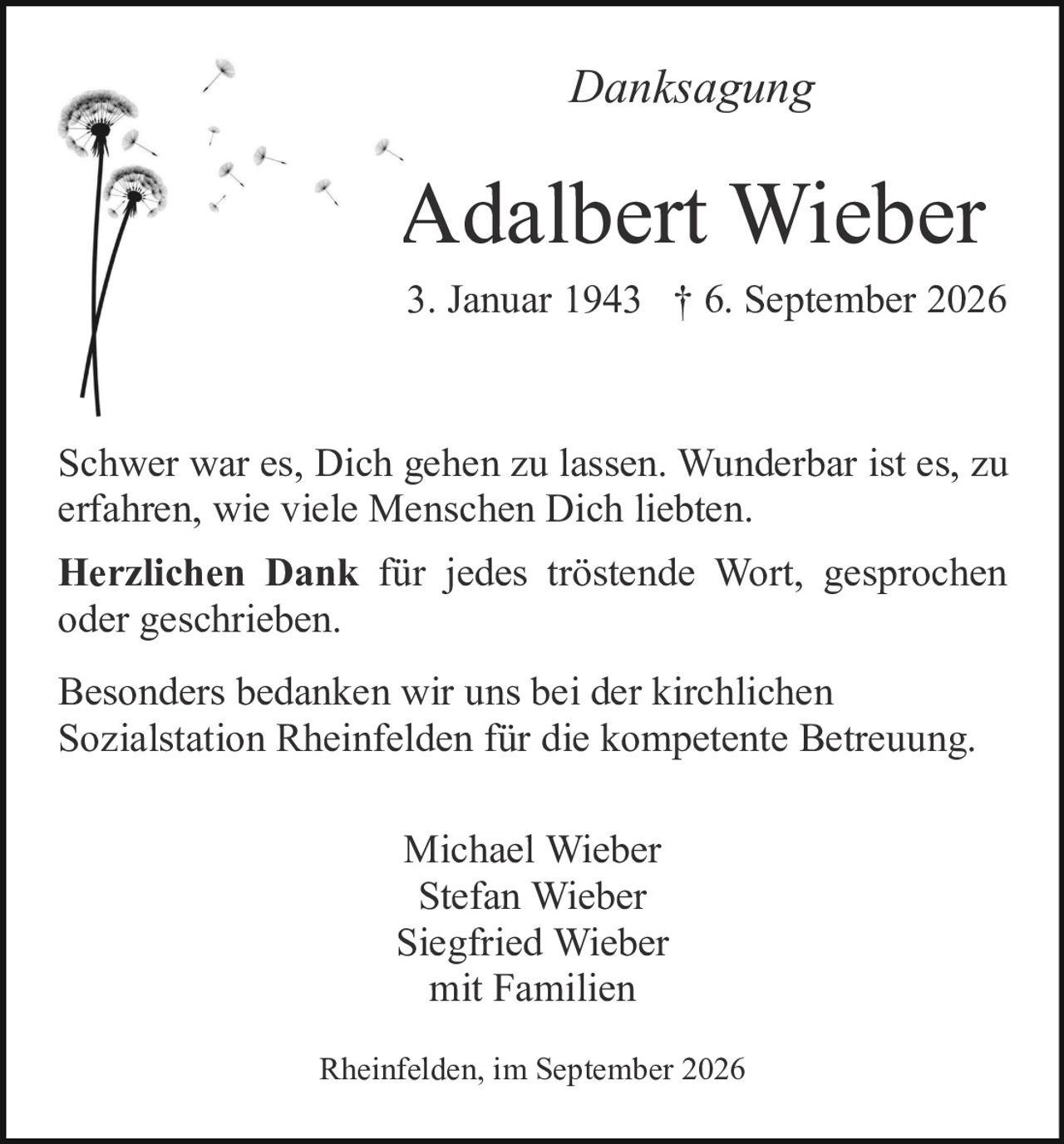 <p><strong>Danksagung</strong></p>

<p>Adalbert Wieber<br>3. Januar 1943 † 6. September 2026</p>

<p>Schwer war es, Dich gehen zu lassen. Wunderbar ist es, zu erfahren, wie viele Menschen Dich liebten.</p>

<p><strong>Herzlichen Dank</strong> für jedes tröstende Wort, gesprochen oder geschrieben.</p>

<p>Besonders bedanken wir uns bei der kirchlichen Sozialstation Rheinfelden für die kompetente Betreuung.</p>

<p>Michael Wieber<br>Stefan Wieber<br>Siegfried Wieber<br>mit Familien</p>

<p>Rheinfelden, im September 2026</p>