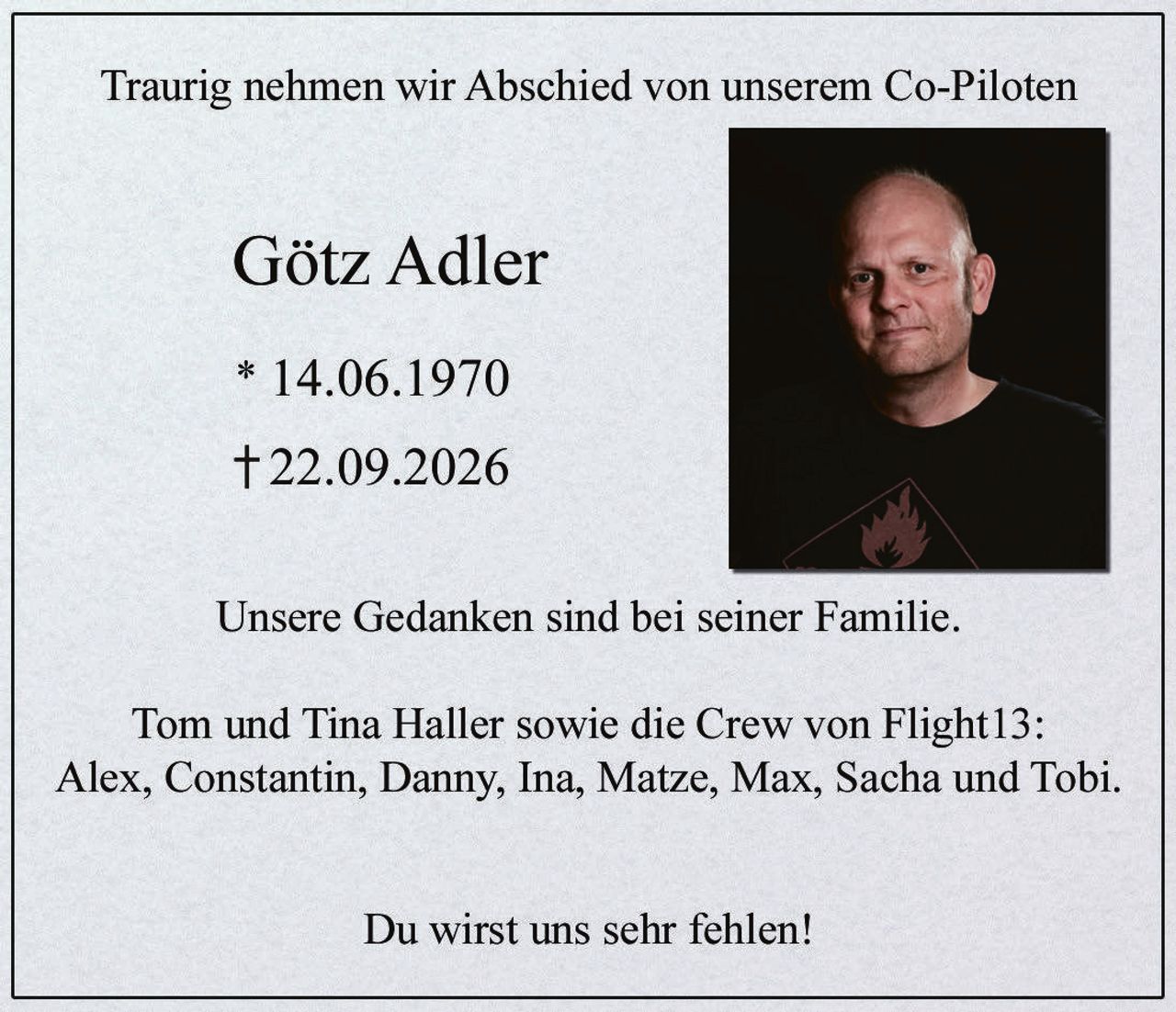 <p>Traurig nehmen wir Abschied von unserem Co-Piloten</p>

<p><strong>Götz Adler</strong></p>

<p>* 14.06.1970<br>† 22.09.2026</p>

<p>Unsere Gedanken sind bei seiner Familie.</p>

<p>Tom und Tina Haller sowie die Crew von Flight13:<br>Alex, Constantin, Danny, Ina, Matze, Max, Sacha und Tobi.</p>

<p>Du wirst uns sehr fehlen!</p>