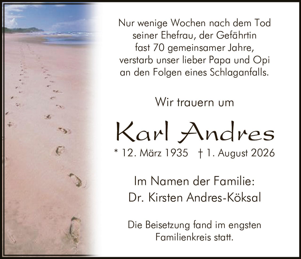 <p>Karl Andres<br>Dr. Kirsten Andres-Köksa<br>* 12. März 1935 † 1. August 2026</p><p>Nur wenige Wochen nach dem Tod seiner Ehefrau, der Gefährtin fast 70 gemeinsamer Jahre, verstarb unser lieber Papa und Opi an den Folgen eines Schlaganfalls.</p><p>Wir trauern um</p><p>Karl Andres<br>* 12. März 1935 † 1. August 2026</p><p>Im Namen der Familie:<br>Dr. Kirsten Andres-Köksal</p><p>Die Beisetzung fand im engsten Familienkreis statt.</p>