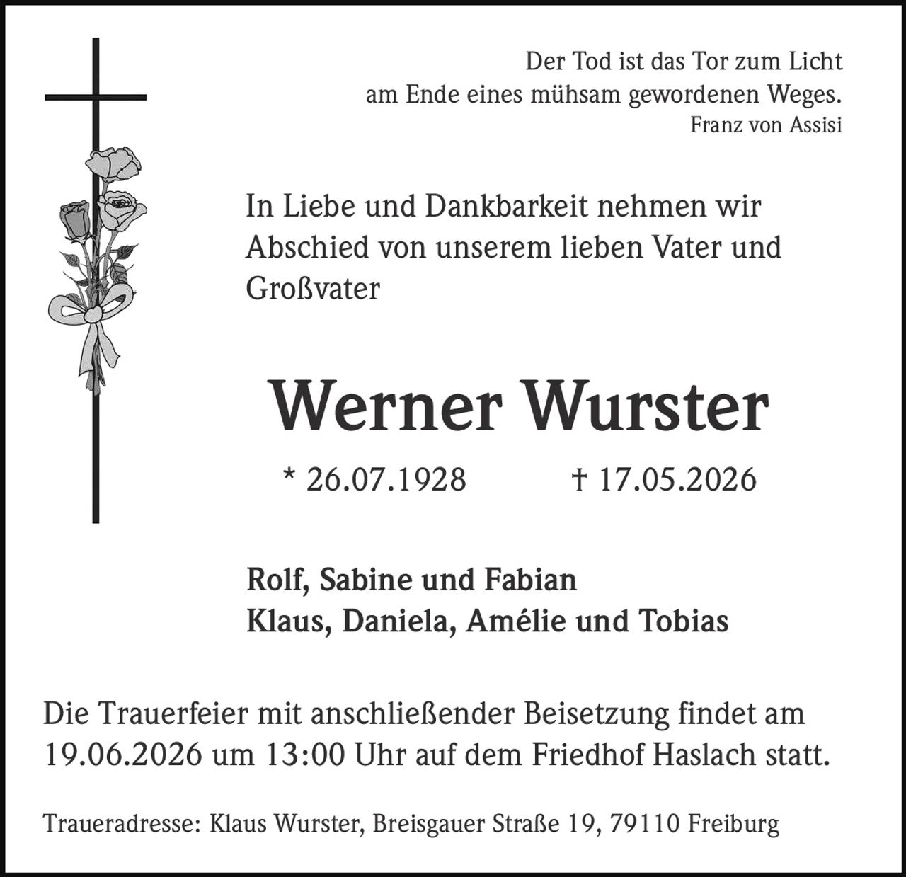 <p>Der Tod ist das Tor zum Licht<br>am Ende eines mühsam gewordenen Weges.<br><i>Franz von Assisi</i></p>

<p>In Liebe und Dankbarkeit nehmen wir<br>Abschied von unserem lieben Vater und<br>Großvater</p>

<p><strong>Werner Wurster</strong><br>* 26.07.1928 † 17.05.2026</p>

<p>Rolf, Sabine und Fabian<br>Klaus, Daniela, Amélie und Tobias</p>

<p>Die Trauerfeier mit anschließender Beisetzung findet am<br>19.06.2026 um 13:00 Uhr auf dem Friedhof Haslach statt.</p>

<p>Traueradresse: Klaus Wurster, Breisgauer Straße 19, 79110 Freiburg</p>