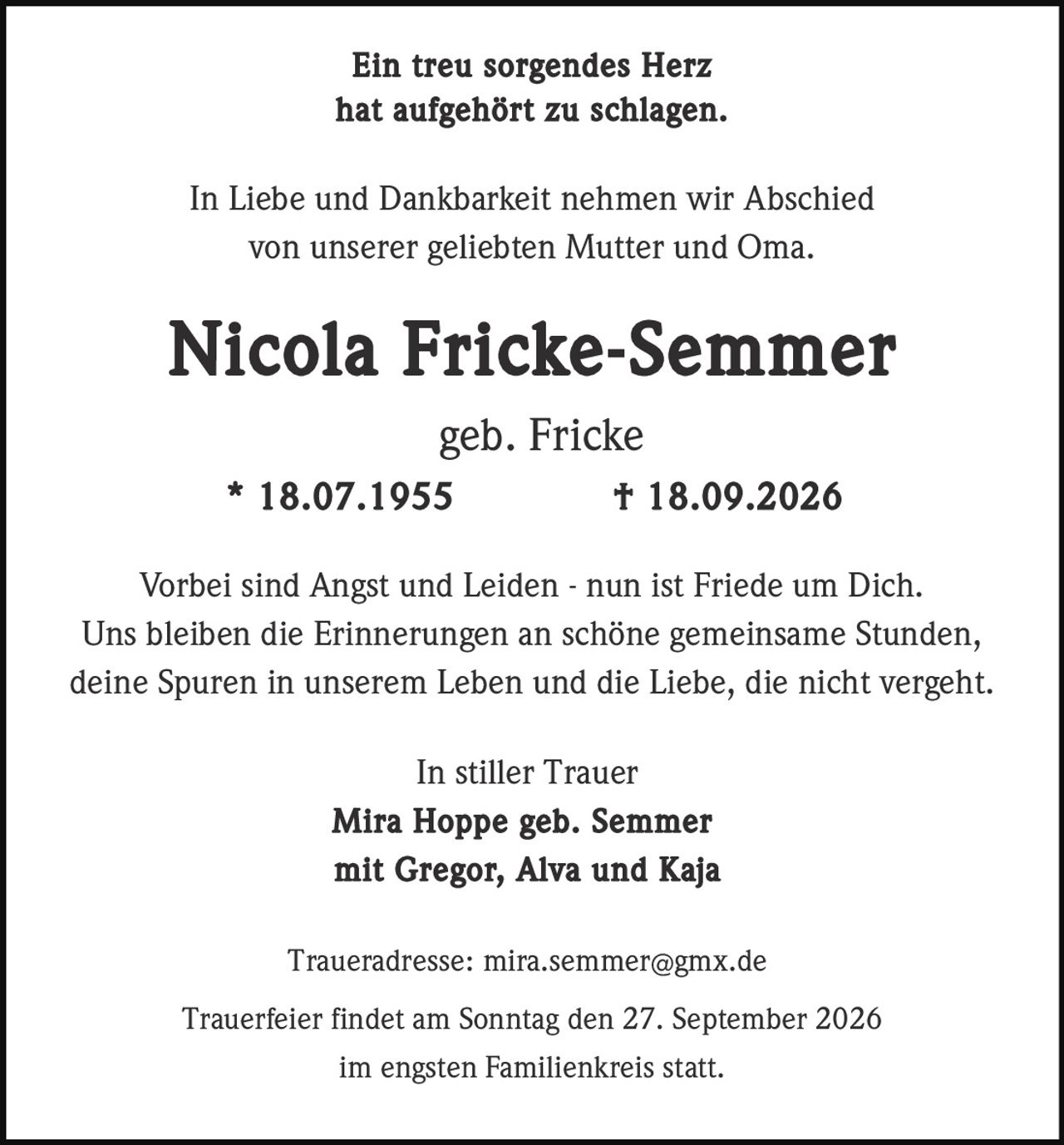 <p><strong>Ein treu sorgendes Herz<br />hat aufgehört zu schlagen.</strong></p><p>In Liebe und Dankbarkeit nehmen wir Abschied<br />von unserer geliebten Mutter und Oma.</p><p><strong>Nicola Fricke-Semmer</strong><br />geb. Fricke<br />* 18.07.1955     † 18.09.2026</p><p>Vorbei sind Angst und Leiden - nun ist Friede um Dich.<br />Uns bleiben die Erinnerungen an schöne gemeinsame Stunden,<br />deine Spuren in unserem Leben und die Liebe, die nicht vergeht.</p><p>In stiller Trauer<br /><strong>Mira Hoppe geb. Semmer<br />mit Gregor, Alva und Kaja</strong></p><p>Traueradresse: mira.semmer@gmx.de</p><p>Trauerfeier findet am Sonntag den 27. September 2026<br />im engsten Familienkreis statt.</p>