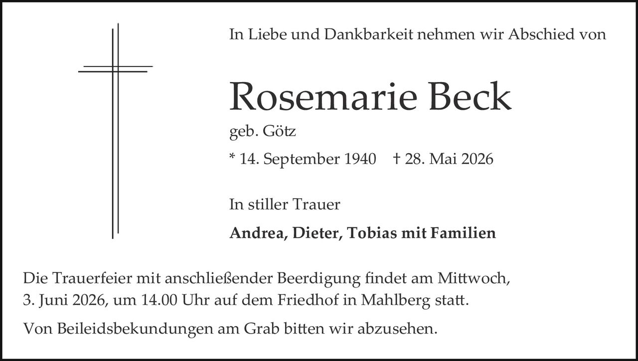 <p>In Liebe und Dankbarkeit nehmen wir Abschied von</p>

<p><strong>Rosemarie Beck</strong></p>

<p>geb. Götz</p>

<p>* 14. September 1940  † 28. Mai 2026</p>

<p>In stiller Trauer</p>

<p><strong>Andrea, Dieter, Tobias mit Familien</strong></p>

<p>Die Trauerfeier mit anschließender Beerdigung findet am Mittwoch, 3. Juni 2026, um 14.00 Uhr auf dem Friedhof in Mahlberg statt.</p>

<p>Von Beileidbekundungen am Grab bitten wir abzusehen.</p>