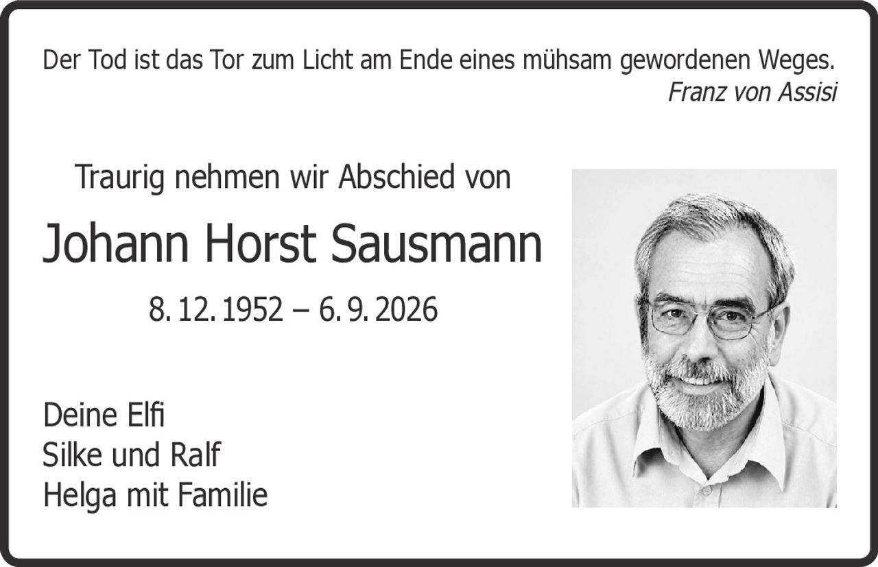 <p><i>Der Tod ist das Tor zum Licht am Ende eines mühsam gewordenen Weges.</i></p>
<p><i>Franz von Assisi</i></p>
<p>Traurig nehmen wir Abschied von</p>
<p><strong>Johann Horst Sausmann</strong></p>
<p>8. 12. 1952 – 6. 9. 2026</p>
<p>Deine Elfi<br />Silke und Ralf<br />Helga mit Familie</p>