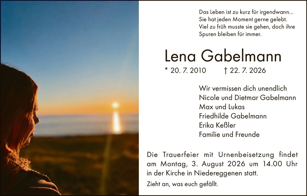<p>Das Leben ist zu kurz für irgendwann…<br>Sie hat jeden Moment gerne gelebt.<br>Viel zu früh musste sie gehen, doch ihre Spuren bleiben für immer.</p>

<p><strong>Lena Gabelmann</strong><br>* 20. 7. 2010 † 22. 7. 2026</p>

<p>Wir vermissen dich unendlich<br>Nicole und Dietmar Gabelmann<br>Max und Lukas<br>Friedhilde Gabelmann<br>Erika Keßler<br>Familie und Freunde</p>

<p>Die Trauerfeier mit Urnenbeisetzung findet am Montag, 3. August 2026 um 14.00 Uhr in der Kirche in Niedereggenen statt.</p>

<p>Zieht an, was euch gefällt.</p>