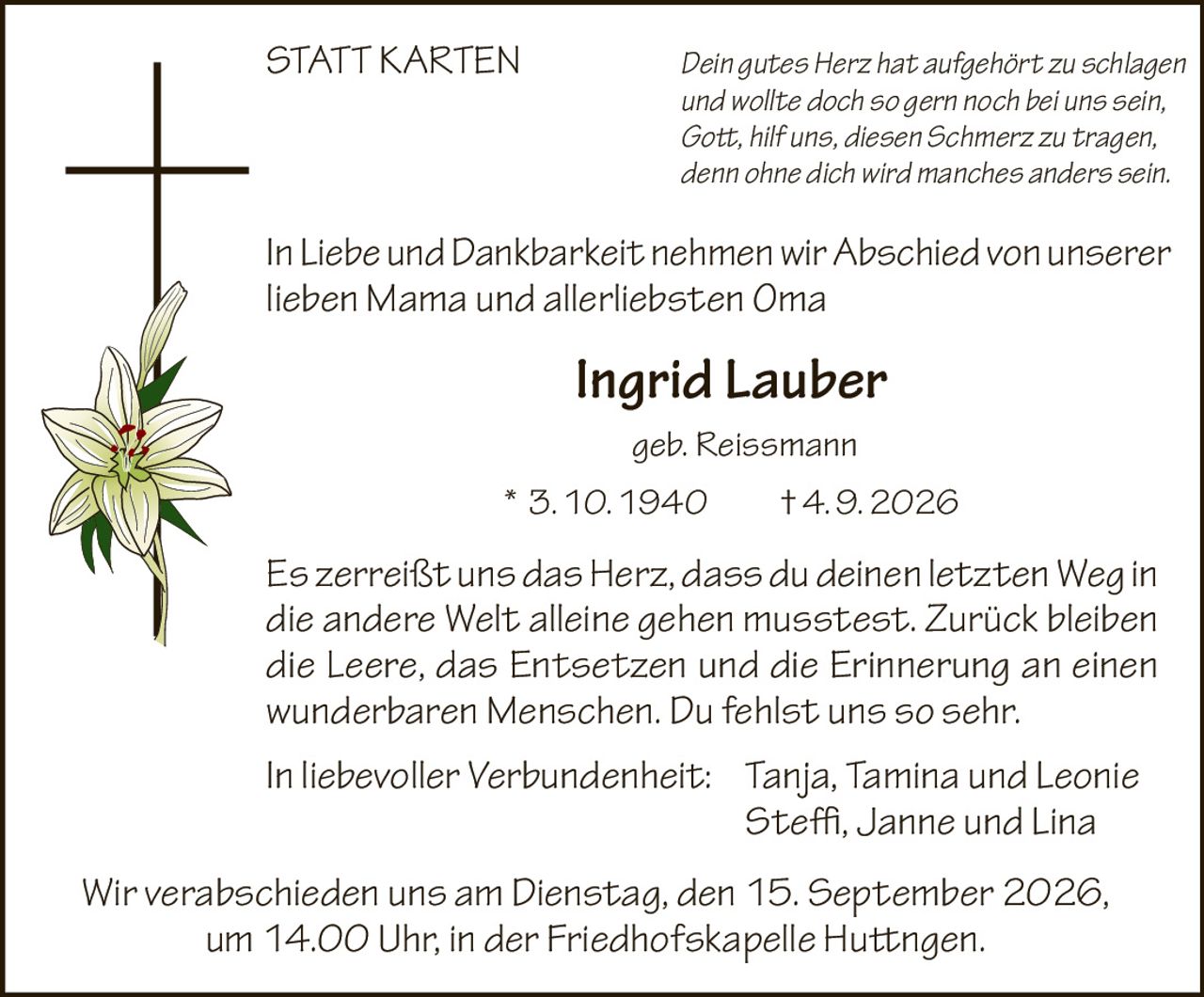 <p><i>Dein gutes Herz hat aufgehört zu schlagen<br>und wollte doch so gern noch bei uns sein,<br>Gott, hilf uns, diesen Schmerz zu tragen,<br>denn ohne dich wird manches anders sein.</i></p>

<p>In Liebe und Dankbarkeit nehmen wir Abschied von unserer lieben Mama und allerliebsten Oma</p>

<p><strong>Ingrid Lauber</strong><br>geb. Reissmann<br>* 3. 10. 1940 † 4. 9. 2026</p>

<p><i>Es zerreißt uns das Herz, dass du deinen letzten Weg in die andere Welt alleine gehen musstest. Zurück bleiben die Leere, das Entsetzen und die Erinnerung an einen wunderbaren Menschen. Du fehlst uns so sehr.</i></p>

<p>In liebevoller Verbundenheit: Tanja, Tamina und Leonie<br>Steffi, Janne und Lina</p>

<p><i>Wir verabschieden uns am Dienstag, den 15. September 2026, um 14.00 Uhr, in der Friedhofskapelle Huttingen.</i></p>