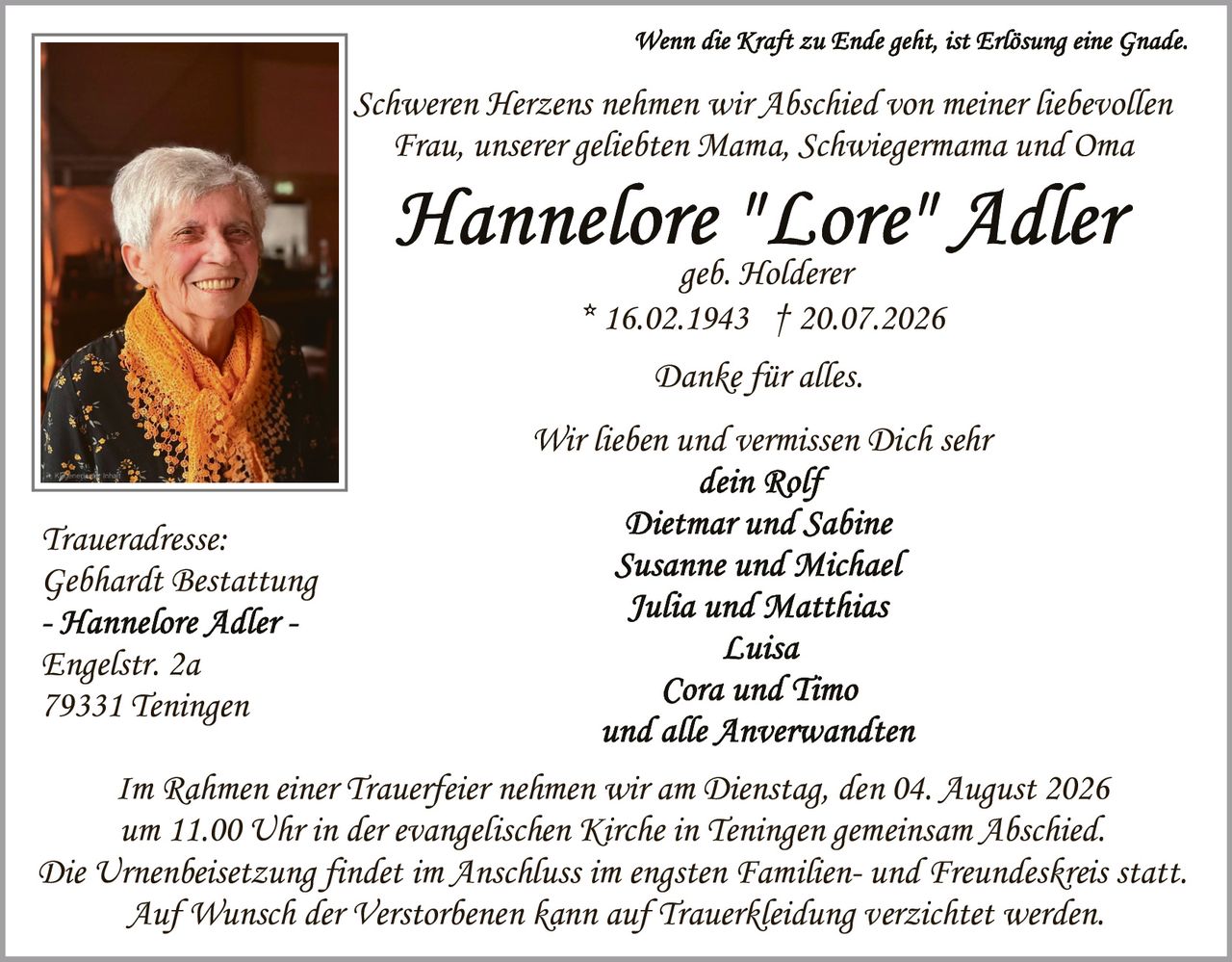 <p><i>Wenn die Kraft zu Ende geht, ist Erlösung eine Gnade.</i></p>

<p>Schweren Herzens nehmen wir Abschied von meiner liebevollen Frau, unserer geliebten Mama, Schwiegermama und Oma</p>

<p><strong>Hannelore "Lore" Adler</strong><br>
geb. Holderer<br>
* 16.02.1943 † 20.07.2026</p>

<p>Danke für alles.</p>

<p>Wir lieben und vermissen Dich sehr<br>
<i>dein Rolf<br>
Dietmar und Sabine<br>
Susanne und Michael<br>
Julia und Matthias<br>
Luisa<br>
Cora und Timo<br>
und alle Anverwandten</i></p>

<p>Im Rahmen einer Trauerfeier nehmen wir am Dienstag, den 04. August 2026 um 11.00 Uhr in der evangelischen Kirche in Teningen gemeinsam Abschied. Die Urnenbeisetzung findet im Anschluss im engsten Familien- und Freundeskreis statt. Auf Wunsch der Verstorbenen kann auf Trauerbekleidung verzichtet werden.</p>

<p><i>Traueradresse:<br>
Gebhardt Bestattung<br>
- Hannelore Adler -<br>
Engelstr. 2a<br>
79331 Teningen</i></p>