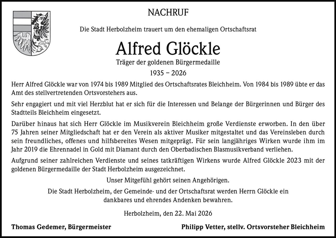 <p>NACHRUF</p><p>Die Stadt Herbolzheim trauert um den ehemaligen Ortschaftsrat</p><p><strong>Alfred Glöckle</strong><br>Träger der goldenen Bürgermedaille<br>1935 – 2026</p><p>Herr Alfred Glöckle war von 1974 bis 1989 Mitglied des Ortschaftsrates Bleichheim. Von 1984 bis 1989 übte er das Amt des stellvertretenden Ortsvorstehers aus.</p><p>Sehr engagiert und mit viel Herzblut hat er sich für die Interessen und Belange der Bürgerinnen und Bürger des Stadtteils Bleichheim eingesetzt.</p><p>Darüber hinaus hat sich Herr Glöckle im Musikverein Bleichheim große Verdienste erworben. In den über 75 Jahren seiner Mitgliedschaft hat er den Verein als aktiver Musiker mitgestaltet und das Vereinsleben durch sein freundliches, offenes und hilfsbereites Wesen mitgeprägt. Für sein langjähriges Wirken wurde ihm im Jahr 2019 die Ehrennadel in Gold mit Diamant durch den Oberbadischen Blasmusikverband verliehen.</p><p>Aufgrund seiner zahlreichen Verdienste und seines tatkräftigen Wirkens wurde Alfred Glöckle 2023 mit der goldenen Bürgermedaille der Stadt Herbolzheim ausgezeichnet.</p><p>Unser Mitgefühl gehört seinen Angehörigen.</p><p>Die Stadt Herbolzheim, der Gemeinde- und der Ortschaftsrat werden Herrn Glöckle ein dankbares und ehrendes Andenken bewahren.</p><p>Herbolzheim, den 22. Mai 2026</p><p><strong>Thomas Gedemer, Bürgermeister</strong>&nbsp;&nbsp;&nbsp;&nbsp;&nbsp;&nbsp;&nbsp;&nbsp;<strong>Philipp Vetter, stellv. Ortsvorsteher Bleichheim</strong></p>