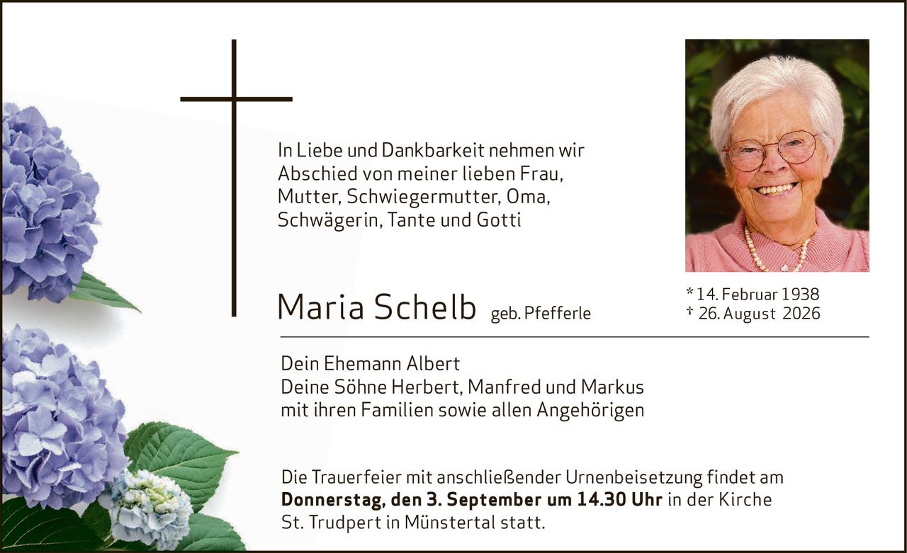 <p>In Liebe und Dankbarkeit nehmen wir Abschied von meiner lieben Frau, Mutter, Schwiegermutter, Oma, Schwägerin, Tante und Gotti</p><p><strong>Maria Schelb</strong> geb. Pfefferle<br/>* 14. Februar 1938<br/>† 26. August 2026</p><p>Dein Ehemann Albert<br/>Deine Söhne Herbert, Manfred und Markus mit ihren Familien sowie allen Angehörigen</p><p>Die Trauerfeier mit anschließender Urnenbeisetzung findet am <strong>Donnerstag, den 3. September um 14.30 Uhr</strong> in der Kirche St. Trudpert in Münstertal statt.</p>
