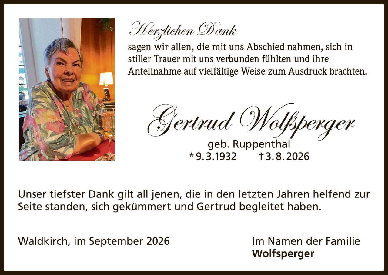 <p><strong>Herzlichen Dank</strong></p>

<p>sagen wir allen, die mit uns Abschied nahmen, sich in stiller Trauer mit uns verbunden fühlten und ihre Anteilnahme auf vielfältige Weise zum Ausdruck brachten.</p>

<p><strong>Gertrud Wolfsperger</strong><br>geb. Ruppenthal<br>* 9.3.1932 † 3.8.2026</p>

<p>Unser tiefster Dank gilt all jenen, die in den letzten Jahren helfend zur Seite standen, sich gekümmert und Gertrud begleitet haben.</p>

<p>Waldkirch, im September 2026 <strong>Im Namen der Familie Wolfsperger</strong></p>