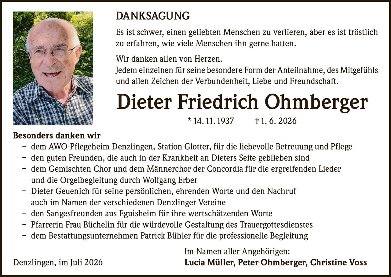 <p><strong>DANKSAGUNG</strong></p>

<p>Es ist schwer, einen geliebten Menschen zu verlieren, aber es ist tröstlich zu erfahren, wie viele Menschen ihn gerne hatten.</p>

<p>Wir danken allen von Herzen.<br/>
Jedem einzelnen für seine besondere Form der Anteilnahme, des Mitgefühls und allen Zeichen der Verbundenheit, Liebe und Freundschaft.</p>

<p><strong>Besonders danken wir</strong></p>

<p>– dem AWO-Pflegeheim Denzlingen, Station Glotter, für die liebevolle Betreuung und Pflege<br/>
– den guten Freunden, die auch in der Krankheit an Dieters Seite geblieben sind<br/>
– dem Gemischten Chor und dem Männerchor der Concordia für die ergreifenden Lieder und die Orgelbegleitung durch Wolfgang Erber<br/>
– Dieter Geuenich für seine persönlichen, ehrenden Worte und den Nachruf auch im Namen der verschiedenen Denzlinger Vereine<br/>
– den Sangesfreunden aus Eguisheim für ihre wertschätzenden Worte<br/>
– Pfarrerin Frau Büchelin für die würdevolle Gestaltung des Trauergottesdienstes<br/>
– dem Bestattungsunternehmen Patrick Bühler für die professionelle Begleitung</p>

<p>Im Namen aller Angehörigen:<br/>
Denzlingen, im Juli 2026 <strong>Lucia Müller, Peter Ohmberger, Christine Voss</strong></p>

<p><strong>Dieter Friedrich Ohmberger</strong> * 14. 11. 1937 † 1. 6. 2026</p>