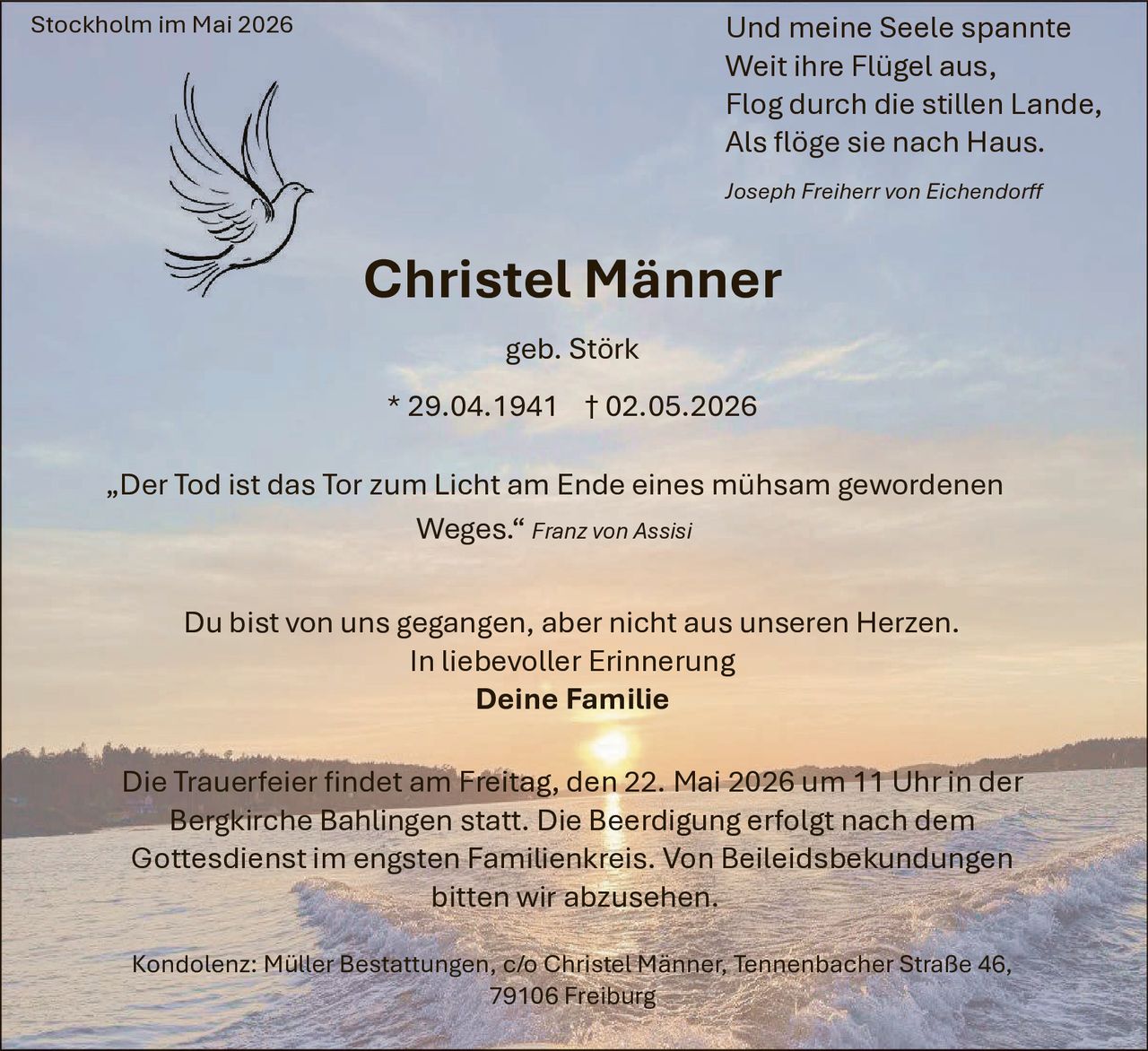 <p><i>Und meine Seele spannte<br>Weit ihre Flügel aus,<br>Flog durch die stillen Lande,<br>Als flöge sie nach Haus.</i></p><p><i>Joseph Freiherr von Eichendorff</i></p><p><strong>Christel Männer</strong></p><p>geb. Störk</p><p>* 29.04.1941 † 02.05.2026</p><p><i>„Der Tod ist das Tor zum Licht am Ende eines mühsam gewordenen Weges."</i> <i>Franz von Assisi</i></p><p>Du bist von uns gegangen, aber nicht aus unseren Herzen.<br>In liebevoller Erinnerung<br><strong>Deine Familie</strong></p><p>Die Trauerfeier findet am Freitag, den 22. Mai 2026 um 11 Uhr in der Bergkirche Bählingen statt. Die Beerdigung erfolgt nach dem Gottesdienst im engsten Familienkreis. Von Beileidsbekundungen bitten wir abzusehen.</p><p>Kondolenz: Müller Bestattungen, c/o Christel Männer, Tennenbacher Straße 46, 79106 Freiburg</p><p>Stockholm im Mai 2026</p>